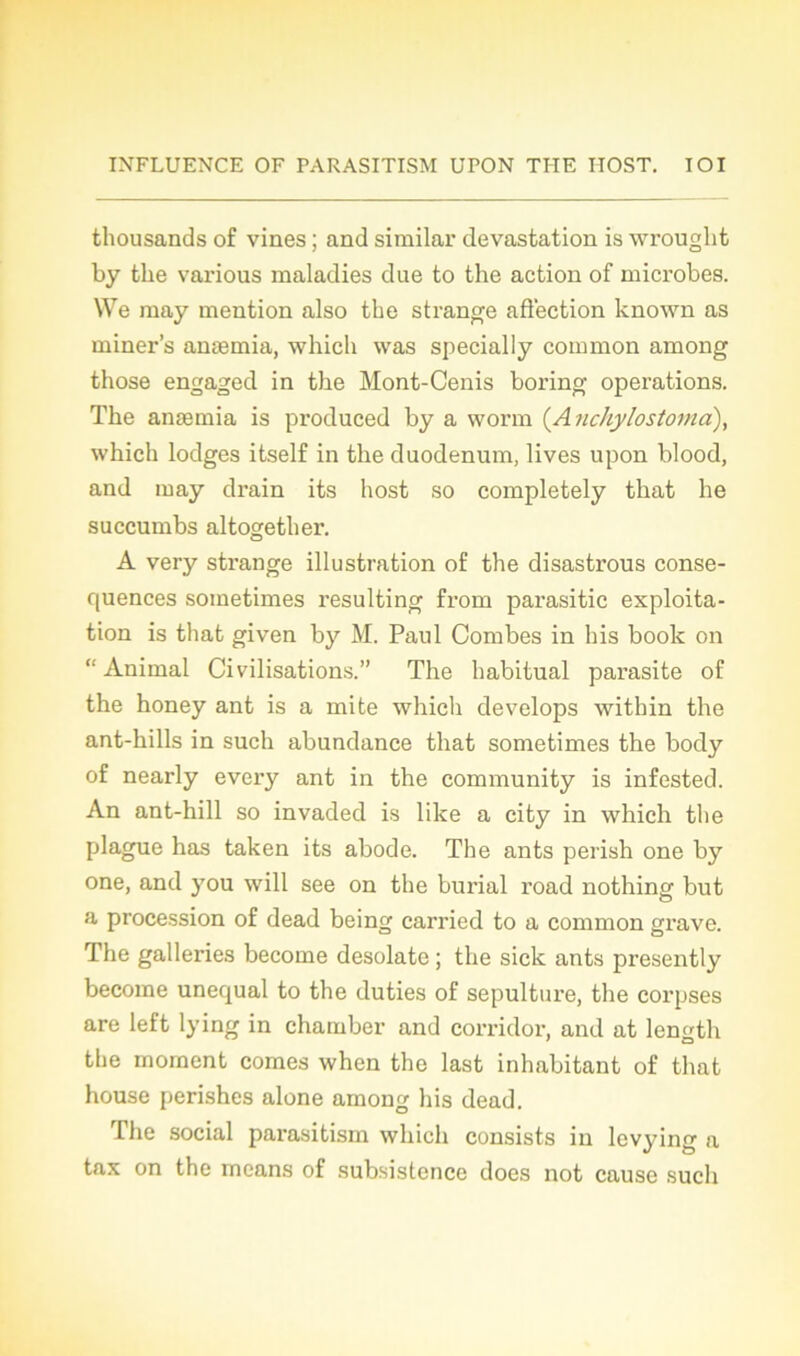 thousands of vines ; and similar dévastation is wrought by the various maladies due to the action of microbes. We may mention also the strange affection known as miner’s anæmia, which was specially common among those engaged in the Mont-Cenis boring operations. The anæmia is produced by a worm (Anchylostoma), which lodges itself in the duodénum, lives upon blood, and may drain its host so completely that he succumbs altogether. A very strange illustration of the disastrous consé- quences sometimes resulting from parasitic exploita- tion is that given by M. Paul Combes in bis book on “Animal Civilisations.” The habituai parasite of the honey ant is a mite which develops within the ant-hills in such abundance that sometimes the body of nearly every ant in the community is infested. An ant-hill so invaded is like a city in which the plague has taken its abode. The ants perish one by one, and you will see on the burial road nothing but a procession of dead being carried to a common grave. The galleries become desolate ; the sick ants presently become unequal to the duties of sépulture, the corpses are left lying in charnber and corridor, and at length the moment cornes when the last inhabitant of that house perishes alone among his dead. The social parasitism which consists in levying a tax on the means of subsistencc does not cause such