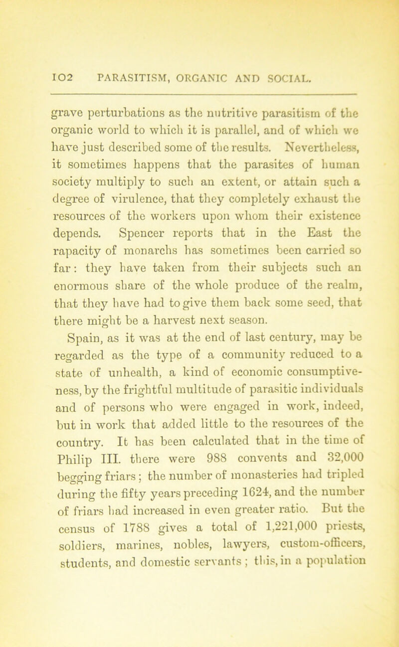 grave perturbations as the nutritive parasitism of the organic world to whicli it is parallel, and of which we bave just described some of the results. Nevertheless, it sometimes happens that the parasites of liuman society multiply to such an extent, or attain such a degree of virulence, that tliey completely exhaust the resources of the workers upon wliom their existence dépends. Spencer reports that in the East the rapacity of monarchs lias sometimes been carried so far : they hâve taken from their subjects such an enormous share of the whole produce of the realm, that they hâve had to give them back some seed, that there might be a harvest next season. Spain, as it was at the end of last century, may be regarded as the type of a community reduced to a state of unhealtli, a kind of économie consumptive- ness.by the frightful multitude of parasitic individuals and of persons who were engaged in work, indeed, but in work that added little to the resources of the country. It bas been calculated that in the time of Philip III. there were 988 convents and 32,000 begging friars ; the number of monasteries had tripled during the fifty years preceding 1621, and the number of friars had increased in even greater ratio. But the census of 1788 gives a total of 1,221,000 priests, soldiers, marines, nobles, lawyers, custom-officcrs, students, and domestic servants ; this, in a population