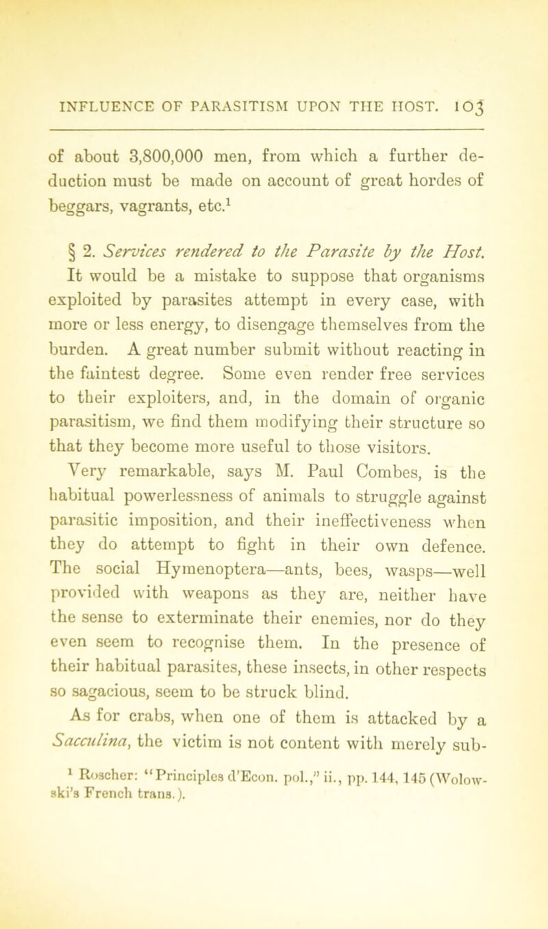 of about 3,800,000 men, from which a further dé- duction must be made on account of grcat hordes of beggars, vagrants, etc.1 § 2. Services rendered to the Parasite by the Host. It would be a mistake to suppose that organisms exploited by parasites attempt in every case, vvith more or less energy, to disengage themselves from the burden. A great number submit without reacting in the faintest degree. Sonie even render free services to their exploitera, and, in the domain of organic parasitism, we find them modifying their structure so that they become more useful to those visitors. Very remarkable, says M. Paul Combes, is the habituai powerlessness of animais to struggle against parasitic imposition, and their ineffectiveness when they do attempt to fight in their own defence. The social Hymenoptera—ants, bees, wasps—well provided with weapons as they are, neither hâve the sense to exterminate their enemies, nor do they even seem to recognise them. In the presence of their habituai parasites, these insects, in other respects so sagacious, seem to be struck blind. As for crabs, when one of them is attacked by a Saccu/ina, the victim is not content with merely sub- 1 Roscher: “Principles il’Econ. pol.,”ii., pp. 144,145(Wolow- ski’s French trans. ).