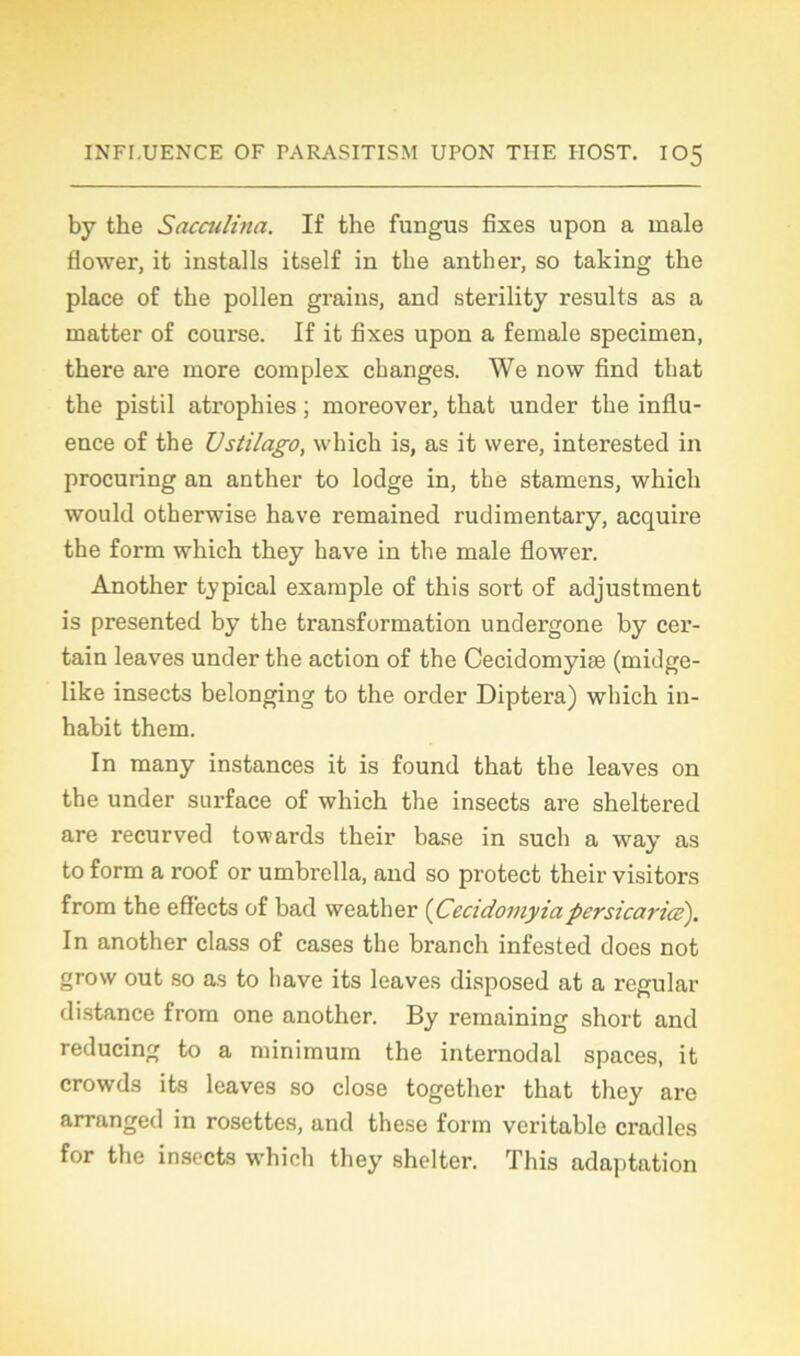 by the Sacculina. If the fungus fixes upon a male flower, it installs itself in tbe anther, so taking the place of the pollen grains, and sterility results as a matter of course. If it fixes upon a female specimen, there are more complex changes. We now fine! that the pistil atrophies ; moi-eover, that under the influ- ence of the Vstilago, which is, as it were, interested in procuring an anther to lodge in, the stamens, which would otherwise hâve remained rudimentary, acquire the form which they hâve in the male flower. Another typical example of this sort of adjustment is presented by the transformation undergone by cer- tain leaves under the action of the Cecidomyiæ (midge- like insects belonging to the order Diptera) which in- habit them. In many instances it is found that the leaves on the under surface of which the insects are sheltered are recurved towards their base in such a way as to form a roof or umbrella, and so protect their visitors from the eff'ects of bad weather {Cecidoviyiapersicaricé). In another class of cases the branch infested does not grosv out so as to bave its leaves disposed at a régulai- distance from one another. By remaining short and reducing to a minimum the internodal spaces, it crowds its leaves so close together that they are arranged in rosettes, and these form véritable cradles for the insects which they shelter. This adaptation