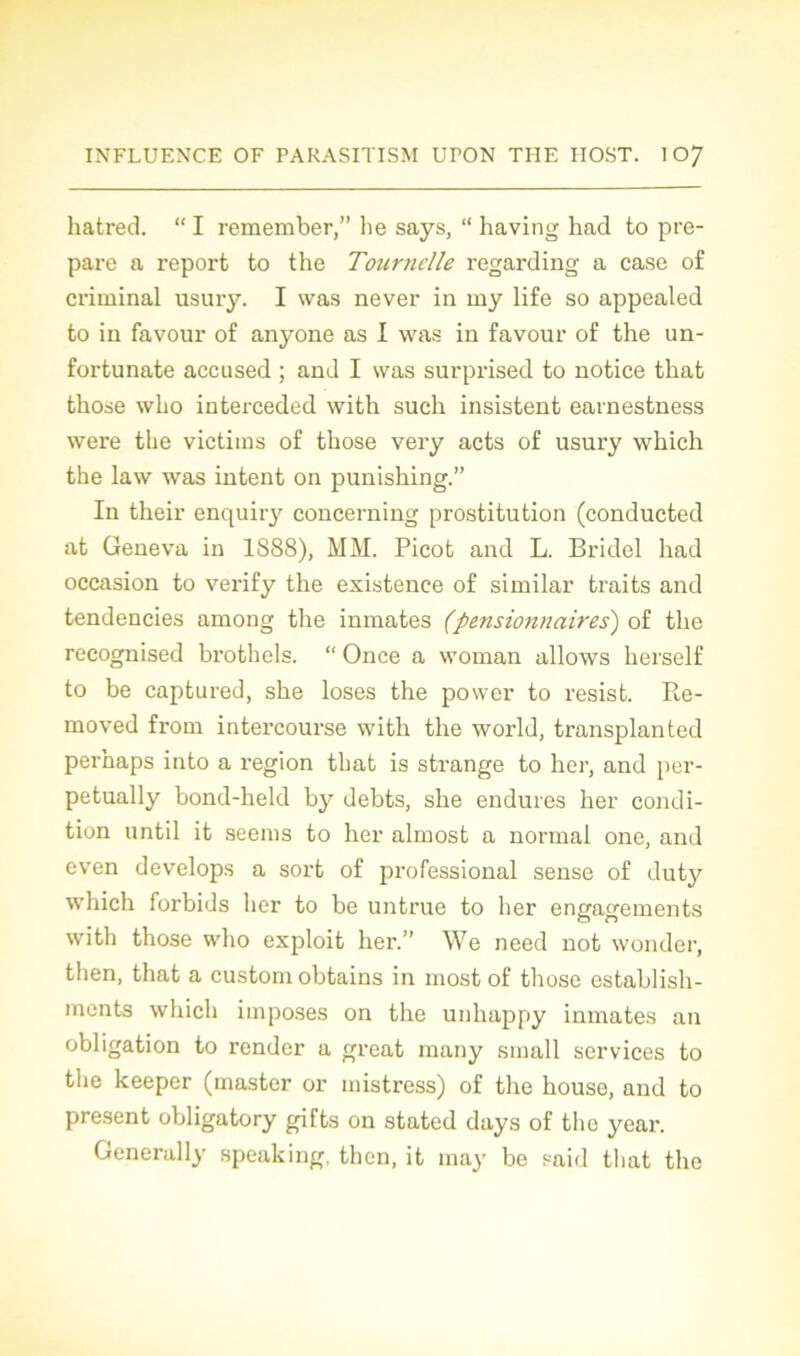 hatred. “ I remember,” lie says, “ having had to pré- paré a report to the Tournelle regarding a case of criminal usury. I was never in my life so appealed to in favour of anyone as I was in favour of the un- fortunate accused ; and I was surprised to notice that those who interceded with such insistent earnestness were the victims of those very acts of usury which the law was intent on punishing.” In their enquiry concerning prostitution (conducted at Geneva in 1S88), MM. Picot and L. Bridel had occasion to verify the existence of similar traits and tendencies among the inmates (pensionnaires) of the recognised brothels. “ Once a woman allows herself to be captured, she loses the povver to resist. Re- moved froni intei’course with the world, transplanted perhaps into a région that is strange to her, and per- petually bond-held by debts, she endures her condi- tion until it seenis to her almost a normal one, and even develops a sort of professional sense of duty which forbids her to be untrue to her engagements with those who exploit her.” We need not wonder, then, that a custom obtains in most of those establish- ments which imposes on the unhappy inmates an obligation to render a great many small services to the keeper (master or mistress) of the house, and to présent obligatory gifts on stated days of the year. Generally speaking, then, it may be said that the