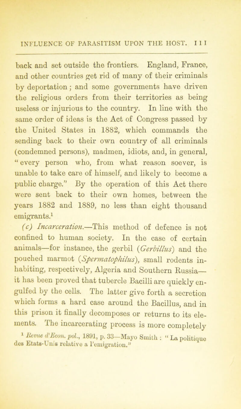 back and set outside the frontiers. England, France, and other countries get rid of many o£ their criminals by déportation ; and some governments hâve driven the religious orders from their territories as being useless or injurious to the country. In line with the saine order of ideas is the Act of Congress passed by the United States in 18S2, which commands the sending back to their own country of ail criminals (condemned persons), madmen, idiots, and, in general, “ every person who, from what reason soever, is unable to take care of himself, and likely to become a public charge.” By the operation of this Act there were sent back to their own homes, between the years 1882 and 1889, no less than eight thousand émigrants.1 (c) Incarcération.—This method of defence is not conüned to human society. In the case of certain animais—for instance, the gerbil (Gerbillus) and the pouched marmot (Spermatophilus), small rodents in- habiting, respectively, Algeria and Southern Russia— it has been proved that tubercle Bacilli are quickly en- gulfed by the cells. The latter give forth a sécrétion which forms a hard case around the Bacillus, and in this prison it finally décomposés or returns to its élé- ments. The incarcerating process is more completely 1 Hernie d’Econ. pol., 1891, p. 33-Mayo Smith : “ La politique des Etata-Unis relative a l’emigration.”