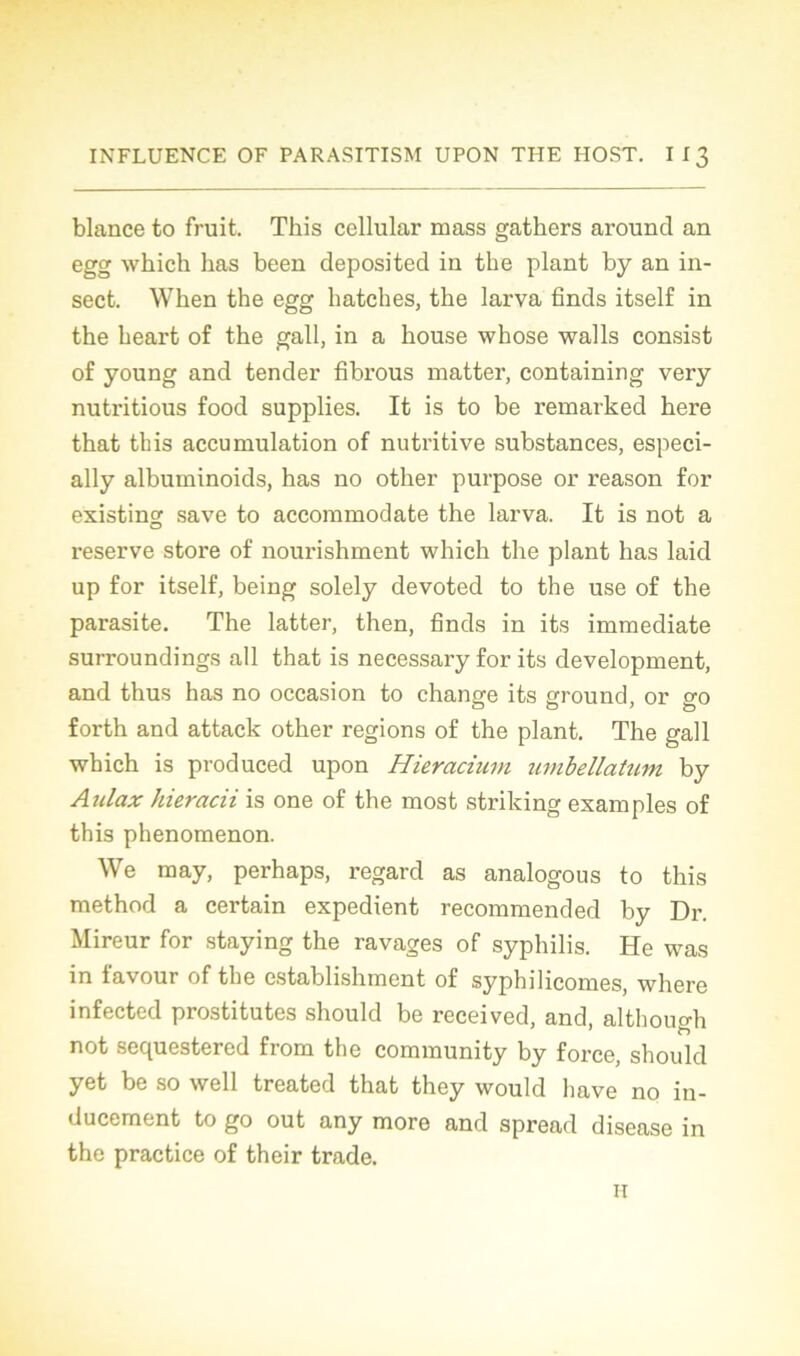 blance to fruit. This cellular mass gathers arouncl an egg which lias been deposited in the plant by an in- sect. Wken the egg hatches, the larva finds itself in the heart of the gall, in a house whose walls consist of young and tender fibrous matter, containing very nutritious food supplies. It is to be remarked here that tbis accumulation of nutritive substances, especi- ally albuminoids, has no other purpose or reason for existing save to accommodate the larva. It is not a reserve store of nourishment which the plant has laid up for itself, being solely devoted to the use of the parasite. The latter, then, finds in its immédiate surroundings ail that is necessary for its development, and thus has no occasion to change its ground, or go forth and attack other régions of the plant. The gall which is produced upon Hieracium umbellatum by Aulax hieracii is one of the most striking examples of this phenomenon. We may, perhaps, regard as analogous to this method a certain expédient recommended by Dr. Mireur for staying the ravages of syphilis. He was in lavour of the establishment of syphilicomes, where infected prostitutes should be received, and, although not sequestered from the community by force, should yet be so well treated that they would hâve no in- ducement to go out any more and spread disease in the practice of their trade. n