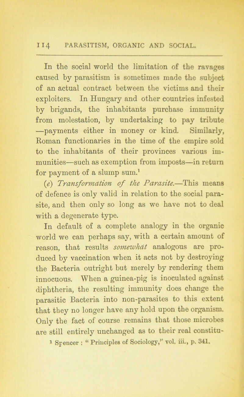 In the social world the limitation of the ravages caused by pavasitism is sometimes made the subject of an actual contract between the victims and their exploiters. In Hungary and other countries infested by brigands, the inhabitants purchase immunity from molestation, by undertaking to pay tribute —payments either in money or kind. Similarly, Roman functionaries in the time of the empire sold to the inhabitants of their provinces various im- munities—such as exemption from imposts—in retura for payment of a slump sum.1 (e) Transformdtio?i of the Parasite.—This means of defence is only valid in relation to the social para- site, and t’hen only so long as we hâve not to deal with a degenerate type. In default of a complété analogy in the organic world we can perhaps say, with a certain amount of reason, that results somewhdt analogous are pro- duced by vaccination when it acts not by destroying the Bacteria outright but merely by rendering them innocuous. When a guinea-pig is inoculated against diphtheria, the resulting immunity does change the parasitic Bacteria into non-parasites to this extent that they no longer hâve any hold upon the organisai. Only the fact of course remains that those microbes are still entirely unchanged as to their real constitu- 1 Spencer ; “ Principles of Sociology,” vol. iii., p. 341.