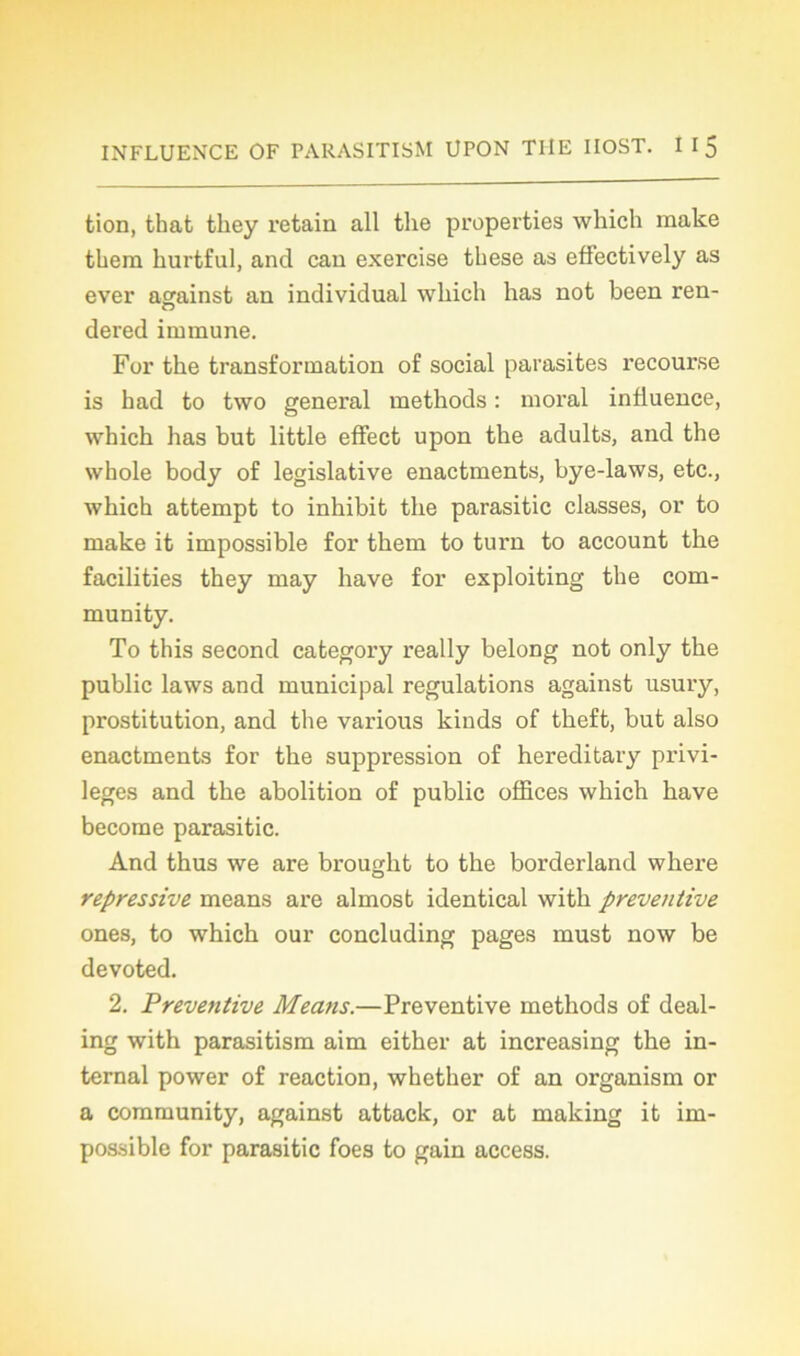 tion, that tkey retain ail the properties which raake tkem hurtful, and can exercise tkese as effectively as ever against an individual winch has not been ren- dered immune. For the transformation of social parasites recourse is had to two general methods : moral influence, which has but little effect upon the adults, and the whole body of legislative enactments, bye-laws, etc., which attempt to inhibit the parasitic classes, or to make it impossible for them to turn to account the facilities they may hâve for exploiting the com- munity. To this second category really belong not only the public laws and municipal régulations against usury, prostitution, and the various kinds of theft, but also enactments for the suppression of hereditary privi- lèges and the abolition of public offices which hâve become parasitic. And thus we are brougkt to the borderland where répressive means are almost identical with préventive ones, to which our concluding pages must now be devoted. 2. Préventive Means.—Préventive methods of deal- ing with parasitism aim either at increasing the in- ternai power of reaction, whether of an organism or a community, against attack, or at making it im- possible for parasitic foes to gain access.