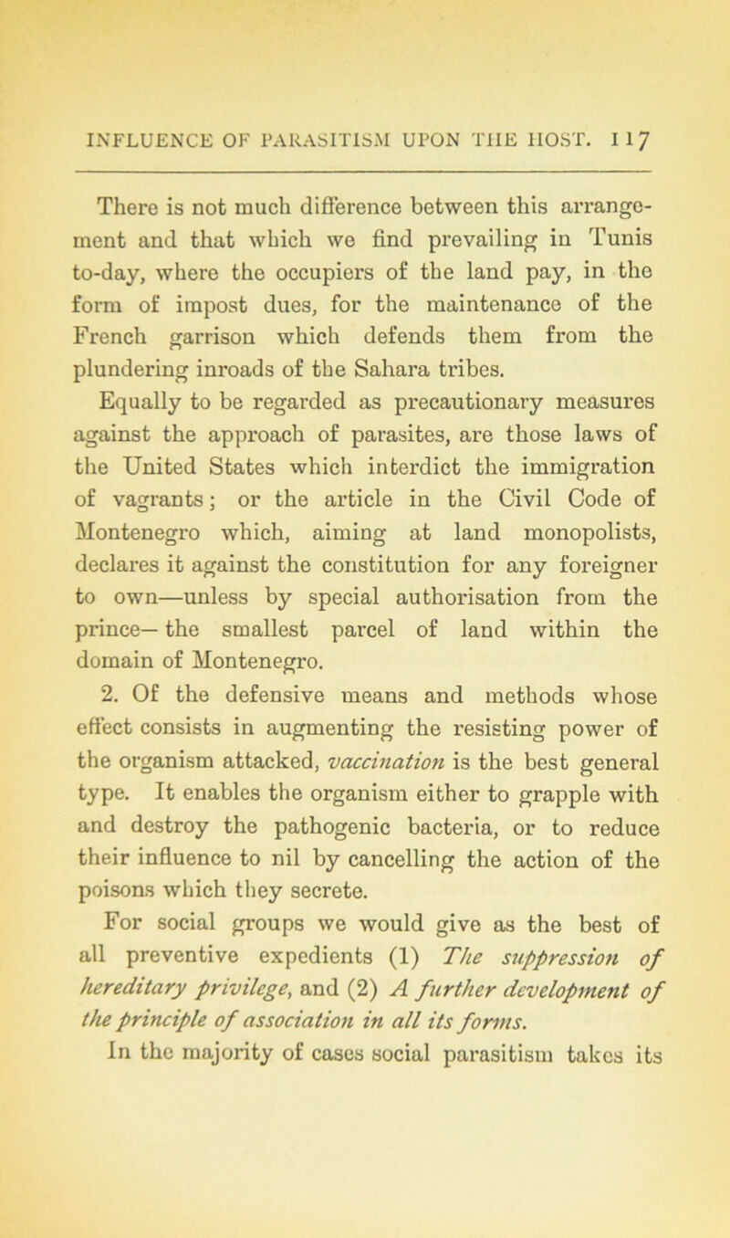 There is not muck différence between this arrange- ment and tliat whicli \ve find prevailing in Tunis to-day, wkere tke occupiers of tke land pay, in tke form of impost dues, for tke maintenance of tke Frenck garrison wkick défends tkem from tke plundering inroads of tke Sakara tribes. Equally to be regarded as precautionary measures against the approack of parasites, are tkose laws of tke United States wkick interdict tke immigration of vagrants ; or tke article in tke Civil Code of Monténégro wkick, aiming at land monopolists, déclarés it against tke constitution for any foreigner to own—unless by spécial authorisation from the prince— the smallest parcel of land witkin the domain of Monténégro. 2. Of the défensive means and methods whose effect consists in augmenting tke resisting power of the organism attacked, vaccination is tke best general type. It enables the organism either to grapple with and destroy the patkogenic bacteria, or to reduce their influence to nil by cancelling tke action of the poisons wkick they secrete. For social groups we would give as the best of ail préventive expédients (1) The suppression of hereditary privilège, and (2) A further development of the principle of association in ail its forms. In tke majority of cases social parasitism takes its