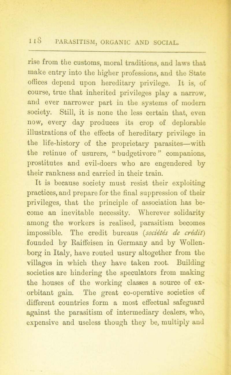 i iS rise from tlie custoras, moral traditions, and laws that make entry into the higher professions, and the State offices dépend upon hereditary privilège. It is, of course, true that inherited privilèges play a narrow, and ever narrower part in the Systems of modem society. Still, it is none the less certain that, even novv, every day produces its crop of déplorable illustrations of the effects of hereditary privilège in the life-history of the proprietary parasites—with the retinue of usurers, “ budgetivore ” companions, prostitutes and evil-doers who are engendered by their rankness and carried in their train. It is because society must resist their exploiting practices, and préparé for the final suppression of their privilèges, that the principle of association has be- come an inévitable necessity. Wherever solidarity among the vvorkers is realised, parasitism becomes impossible. The crédit bureaus (sociétés de crédit) founded by Raiffeisen in Germany and by Wollen- borg in Italy, hâve routed usury altogether from the villages in which they hâve taken root. Building societies are hindering the speculators from making the houses of the working classes a source of ex- orbitant gain. The great co-operative societies of different countries form a most effectuai safeguard against the parasitism of intermediary dealers, who, expensive and useless though they be, multiply and