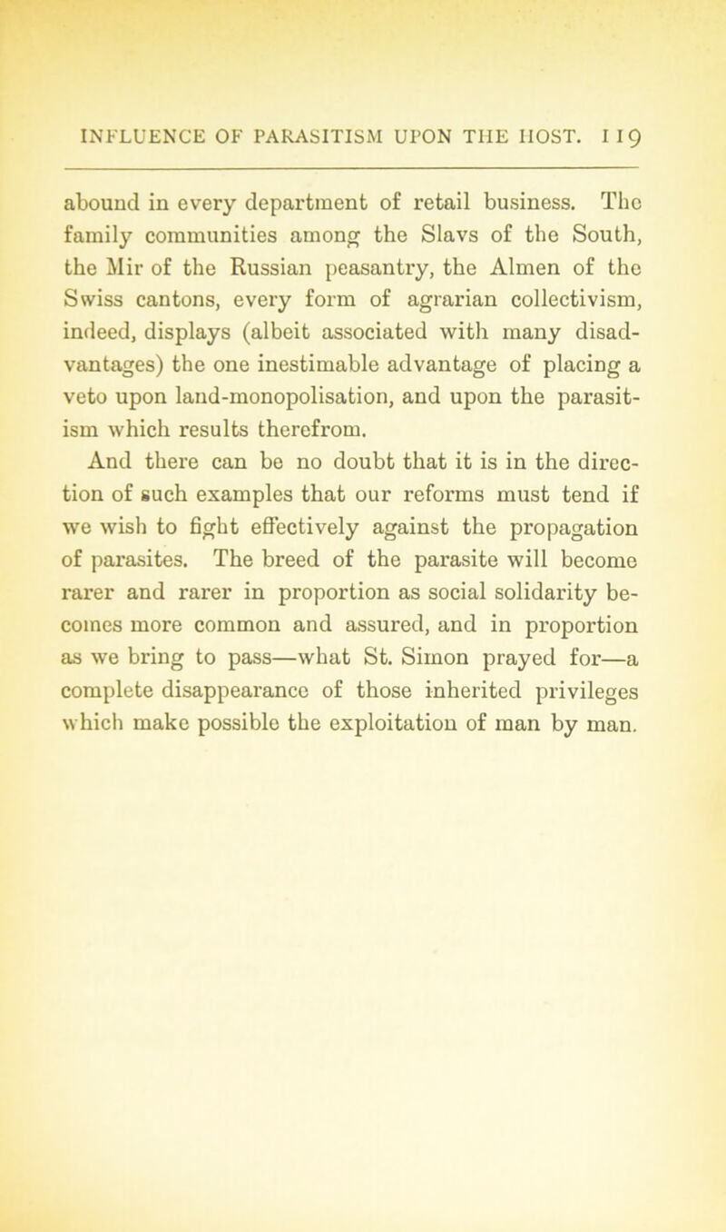 abound in every department of retail business. The family communities among the Slavs of the South, the Mir of the Russian peasantry, the Almen of the Swiss cantons, every form of agrarian collectivism, indeed, displays (albeit associated with raany disad- vantages) the one inestimable advantage of placing a veto upon land-monopolisation, and upon the parasit- ism which results therefrom. And there can be no doubt that it is in the direc- tion of such examples that our reforms must tend if we wish to fight effectively against the propagation of parasites. The breed of the parasite will become rarer and rarer in proportion as social solidarity be- coines more common and assured, and in proportion as we bring to pass—what St. Simon prayed for—a complété disappearance of those inherited privilèges which make possible the exploitation of man by man.