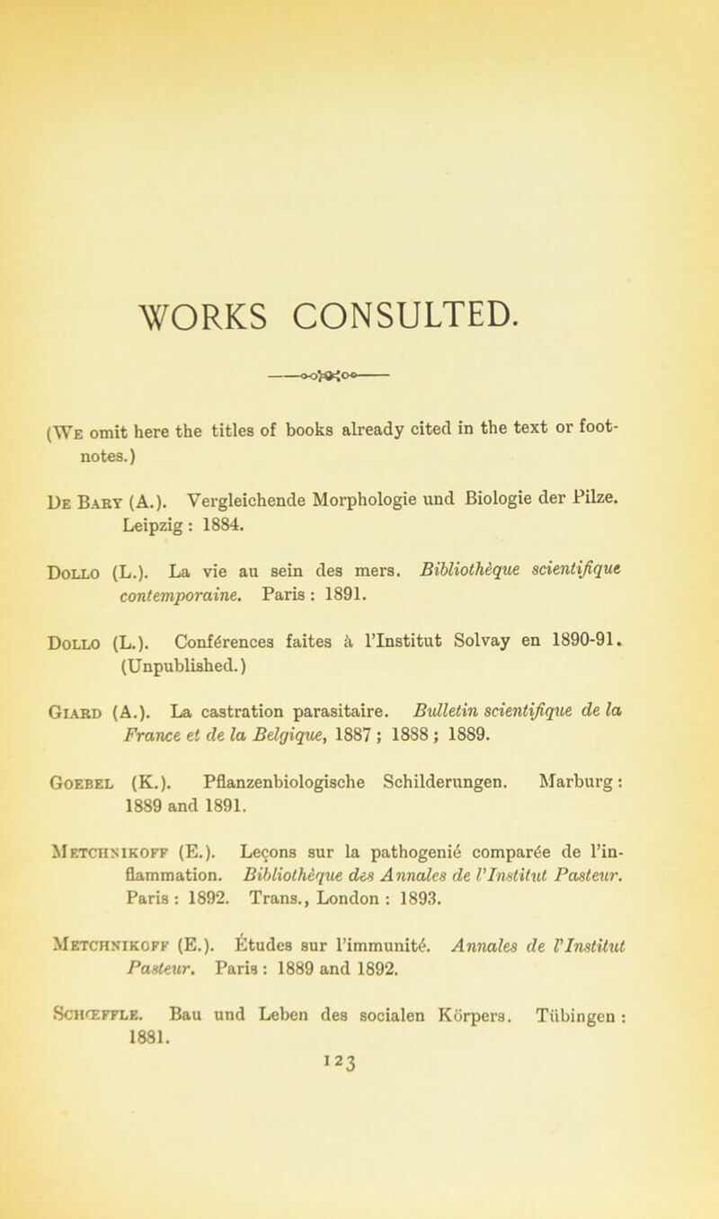 WORKS CONSULTED. «>œo (We omit here the titles of books already citecl in the text or foot- notes.) De Bary (A.). Vergleichende Morphologie und Biologie der Pilze. Leipzig : 1884. Dollo (L.). La vie au sein des mers. Bibliothèque scientifique, contemporaine. Paris : 1891. Dollo (L.). Conférences faites à l’Institut Solvay en 1890-91. (Unpublished.) Giard (A.). La castration parasitaire. Bulletin scientifique delà France et de la Belgique, 1887 ; 18S8 ; 1889. Goebel (K.). Pflanzenbiologische Sehilderungen. Marburg: 1889 and 1891. Metchsikoff (E.). Leçons sur la pathogenié comparée de l’in- flammation. Bibliothèque des Annales de l’Institut Pasteur. Paris: 1892. Trans., London : 1893. Metchnikoff (E.). Études sur l’immunité. Annales de l'Institut Pasteur. Paris : 1889 and 1892. Schœffle. Bau und Leben des socialen Korpers. Tübingen : 1881.