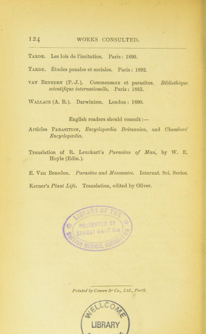 Tarde. Les lois de l’imitation. Paris : 1890. Tarde. Études penales et sociales. Paris : 1892. van Beneden (P.-J.). Commensaux et parasites. Bibliothèque scientifique intemationelle. Paris : 1883. Wallace (A. R.). Darwinism. London: 1890. English readers should consult :— Articles Parasitism, Encyclopcedia Britannica, and Charnier •' Encyclopœdia. Translation of R. Leuckart’s Parasites of Man, by W. E. Hoyle (Edin. ). E. Van Beneden. Parasites and Messmates. Internat. Soi. Sériés. Kerner’s Plant Life. Translation, edited by Oliver.