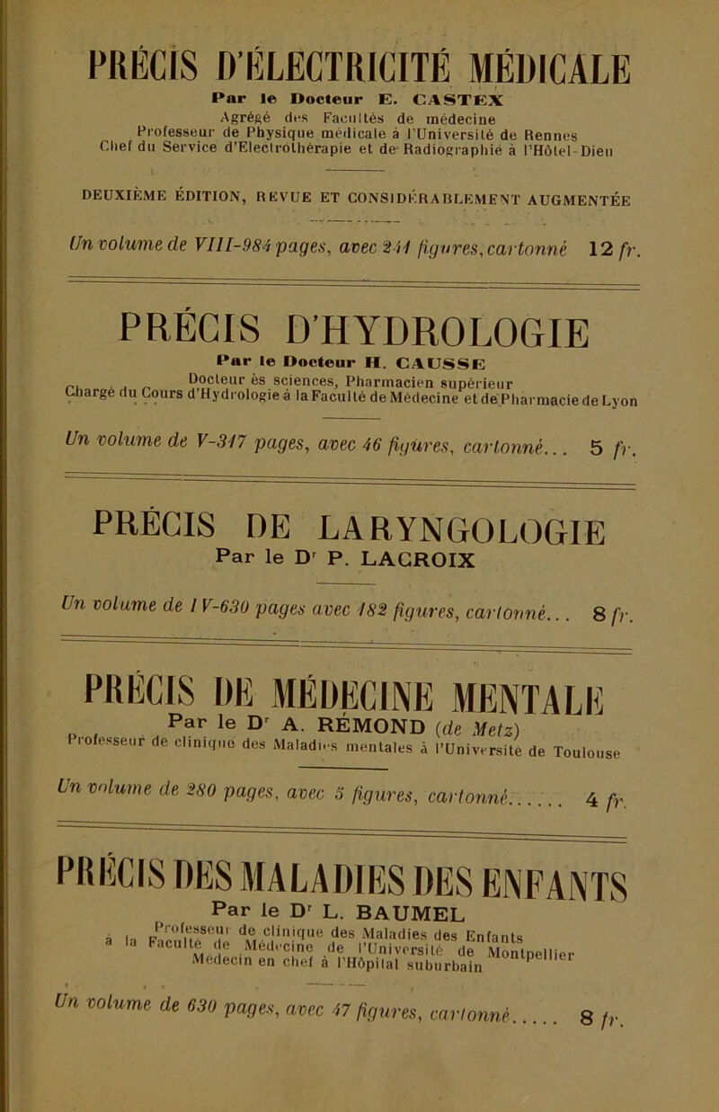 PRÉCIS D'ÉLECTRICITÉ MÉDICALE Par le Docteur E. CASTEX Agrégé cli-s Facultés de médecine Professeur de Physique médicale à l’Université de Rennes Chef du Service d’Eleclrothérapie et de-Radiographié à l’Hôtel-Dieu DEUXIÈME ÉDITION, REVUE ET CONSIDÉRABLEMENT AUGMENTÉE (fn volume de VIlI-984 pages, avec 244 figures, cartonné 12 fr. PRÉCIS D’HYDROLOGIE Par le Docteur H. CAUSSE P^'sr'Dacien supérieur Chargé du Cours d Hydrologieà la Faculté deMèdecine etdé.PharmaciedeLyon Un volume de V-317 pages, avec 46 figures, cartonné... 5 fr. PRÉCIS DE LARYNGOLOGIE Par le D' P. LACROIX Un volume de IV-630 pages avec 182 figures, cartonné... 8 fr. PRÉCIS DE MÉDECINE MENTALE Par le A. RÉMOND (de Metz) Professeur de clinique des Maladi-s mentales à l’Université de Toulouse Un volume de 280 pages, avec 3 figures, cartonné 4 fr. PRECIS DES MALADIES DES ENFANTS Par le D' L. BAUMEL à In Poil” Maladies des Enfants acuité de Médecine de l’Université de Montpellier Médecin en chef à l’HÔpilal suburbain Un volume de 630 pages, avec 47 figures, cartonné 8 fr.
