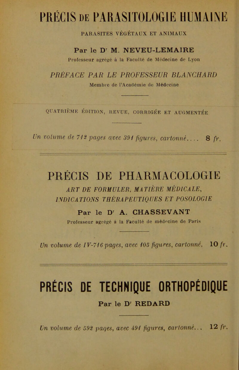 PRÉCIS DE PARASITOLOGIE HUMAINE PARASITES VÉGÉTAUX ET ANIMAUX Par le D' M. NEVEU-LEMAIRE Professeur agrégé à la Faculté de Médeciue de Lyon PRÉFACE PAR LE PROFESSEUR BLANCHARD Membre de l’Académie de Médecine QUATRIÈME ÉniTION, REVUE, CORRIGÉE ET AUGMENTÉE Un volume de 7/2 pages avec 391 figures, cartonné 8 fr. PRÉCIS DE PHARMACOLOGIE ART DE FORMULER, MATIÈRE MÉDICALE, INDICATIONS THÉRAPEUTIQUES ET POSOLOGIE Par le D' A. CHASSEVANT Professeur agrégé à la Faculté de médecine de Paris Un volume de IV-716 pages, avec 105 figures, cartonné. 10 fr. PRÉCIS DE TECHNIQUE ORTHOPÉDIQUE Par le D' REDARD