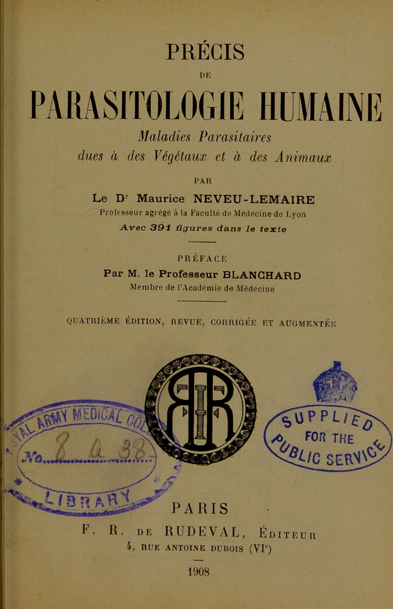 r PRÉCIS DE PARASITOLOGIE HUMAINE Maladies Parasitaires dues à des Végétaux et à des Animaux PAR Le D' Maurice NEVEU-LEMAIRE Professeur agrégé à la Faculté de Médecine de Lyon Avec 391 figures dans le texte PRÉFACE Par M. le Professeur BLANCHARD Membre de l’Académie de Médecine QUATRIÈME ÉDITION, REVUE, CORRIGÉE ET AUGMENTÉE F. R. DE RUDEVAL, E DITEUR 4, RUE AN'rOINE DUBOIS (VP) 1908