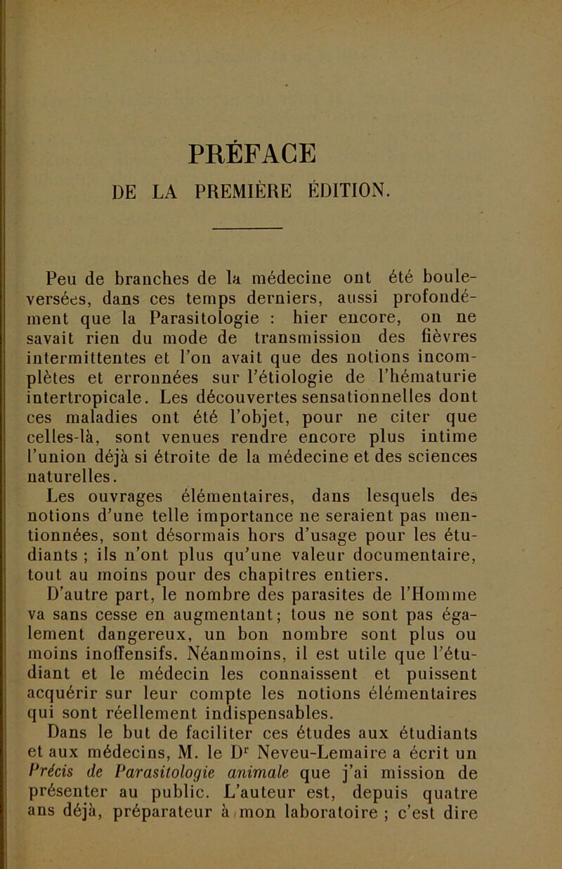 PRÉFACE DE LA PREMIÈRE ÉDITION. Peu de branches de la médecine ont été boule- versées, dans ces temps derniers, aussi profondé- ment que la Parasitologie : hier encore, on ne savait rien du mode de transmission des fièvres intermittentes et l’on avait que des notions incom- plètes et erronnées sur Pétiologie de l’hématurie intertropicale. Les déconvertes sensationnelles dont ces maladies ont été l’objet, pour ne citer que celles-là, sont venues rendre encore plus intime l’union déjà si étroite de la médecine et des sciences naturelles. Les ouvrages élémentaires, dans lesquels des notions d’une telle importance ne seraient pas men- tionnées, sont désormais hors d’usage pour les étu- diants ; ils n’ont plus qu’une valeur documentaire, tout au moins pour des chapitres entiers. D’autre part, le nombre des parasites de l’Homme va sans cesse en augmentant; tous ne sont pas éga- lement dangereux, un bon nombre sont plus ou moins inoffensifs. Néanmoins, il est utile que l’étu- diant et le médecin les connaissent et puissent acquérir sur leur compte les notions élémentaires qui sont réellement indispensables. Dans le but de faciliter ces études aux étudiants et aux médecins, M. le D*' Neveu-Lemaire a écrit un Précis de Parasitologie animale que j’ai mission de présenter au public. L’auteur est, depuis quatre ans déjà, préparateur àimon laboratoire ; c’est dire