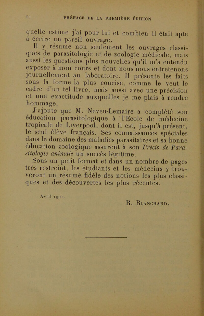 PRÉFACE DE LA PREMIÈRE ÉDITION quelle estime j ai pour lui et combien il était apte à écrire un pareil ouvrage. Il y résume non seulement les ouvrages classi- ques de parasitologie et de zoologie médicale, mais aussi les questions plus nouvelles qu'il m’a entendu exposer à mon cours et dont nous nous entretenons journellement au laboratoire. Il présente les faits sous la forme la plus concise, comme le veut le cadre d un tel livre, mais aussi avec une précision et une exactitude auxquelles je me plais à rendre hommage. J'ajoute que M. Neveu-Lemaire a complété son éducation parasitologique à l’École de médecine tropicale de Liverpool, dont il est, jusqu’à présent, le seul élève français. Ses connaissances spéciales dans le domaine des maladies parasitaires et sa bonne éducation zoologique assurent à son Précis de Para- sitologie animale un succès légitime. Sous un petit format et dans un nombre de pages très restreint, les étudiants et les médecins y trou- veront un résumé fidèle des notions les plus classi- ques et des découvertes les plus récentes. Avril iQor. R. Blanchard.