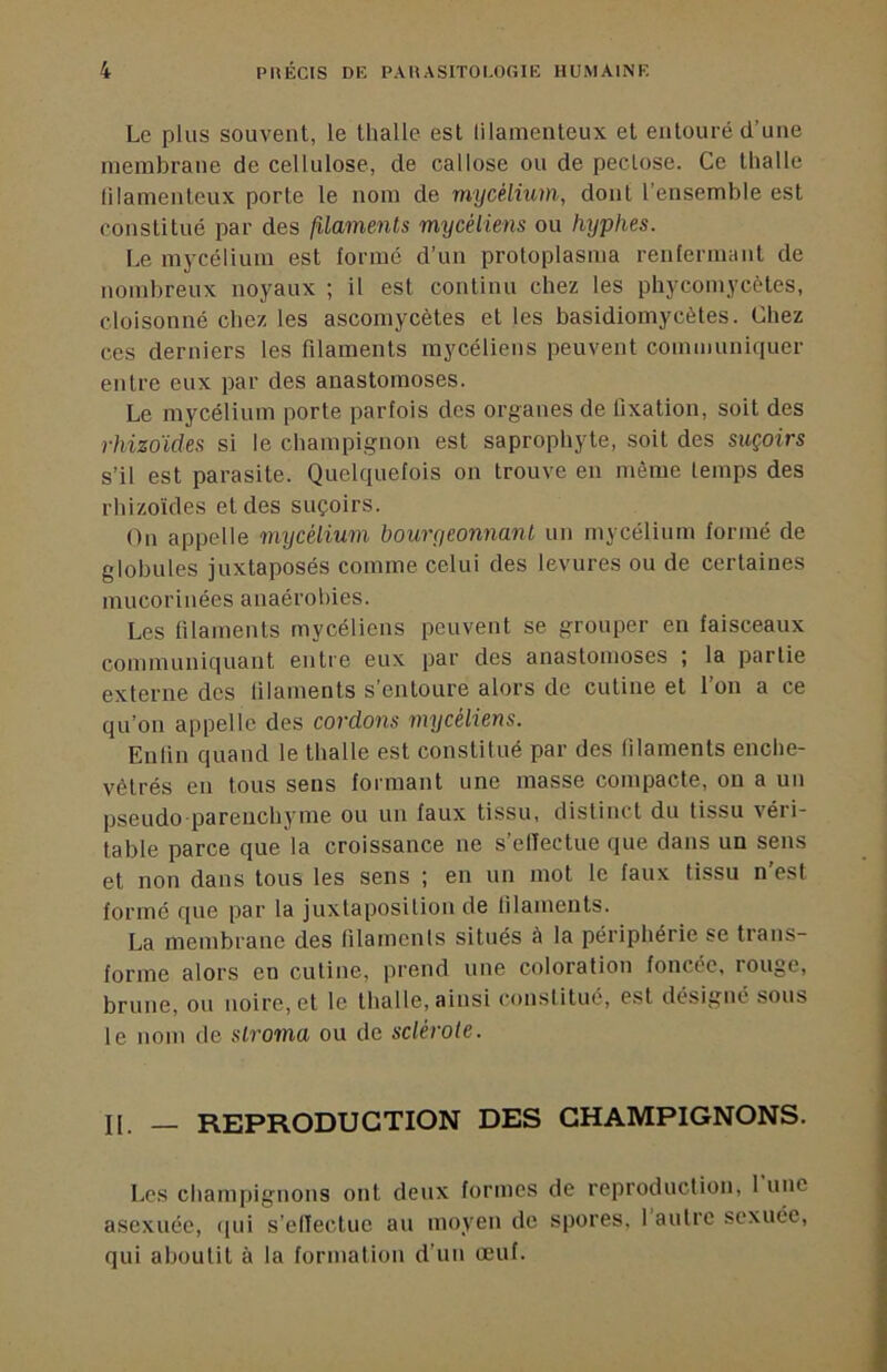 Le plus souvent, le thalle est lilamenteux et entouré d’une membrane de cellulose, de callose ou de peclose. Ce thalle lilamenteux porte le nom de mycélium, dont l’ensemble est constitué par des filaments mycéliens ou hxjphes. Le mycélium est formé d’un protoplasma renfermant de nombreux noyaux ; il est continu chez les phycomycètes, cloisonné chez les ascomycètes et les basidiomycètes. Chez ces derniers les filaments mycéliens peuvent communiquer entre eux par des anastomoses. Le mycélium porte parfois des organes de fixation, soit des rhizoïdes si le cbampignon est saprophyte, soit des suçoirs s’il est parasite. Quelquefois on trouve en même temps des rhizoïdes et des suçoirs. On appelle mycélium bouryeonnanl un mycélium formé de globules juxtaposés comme celui des levures ou de certaines mucorinées anaérobies. Les filaments mycéliens peuvent se grouper en faisceaux communiquant entre eux par des anastomoses ; la partie externe des lilaments s’entoure alors de cutine et l’on a ce qu’on appelle des cordons mycéliens. Enlin quand le thalle est constitué par des lilaments enche- vêtrés en tous sens formant une masse compacte, on a un pseudo pareuchyme ou un faux tissu, distinct du tissu véri- table parce que la croissance ne s’elïectue que dans un sens et non dans tous les sens ; en un mot le faux tissu n’est formé que par la juxtaposition de lilaments. La membrane des lilaments situés à la périphérie se trans- forme alors en cutine, prend une coloration foncée, rouge, brune, ou noire, et le thalle, ainsi constitué, est désigné sous le nom de slroma ou de sclérote. IL — REPRODUCTION DES CHAMPIGNONS. Les champignons ont deux formes de reproduction, 1 une asexuée, qui s’elïectue au moyen de spores, 1 autre sexuée, qui aboutit à la formation d’un œuf.