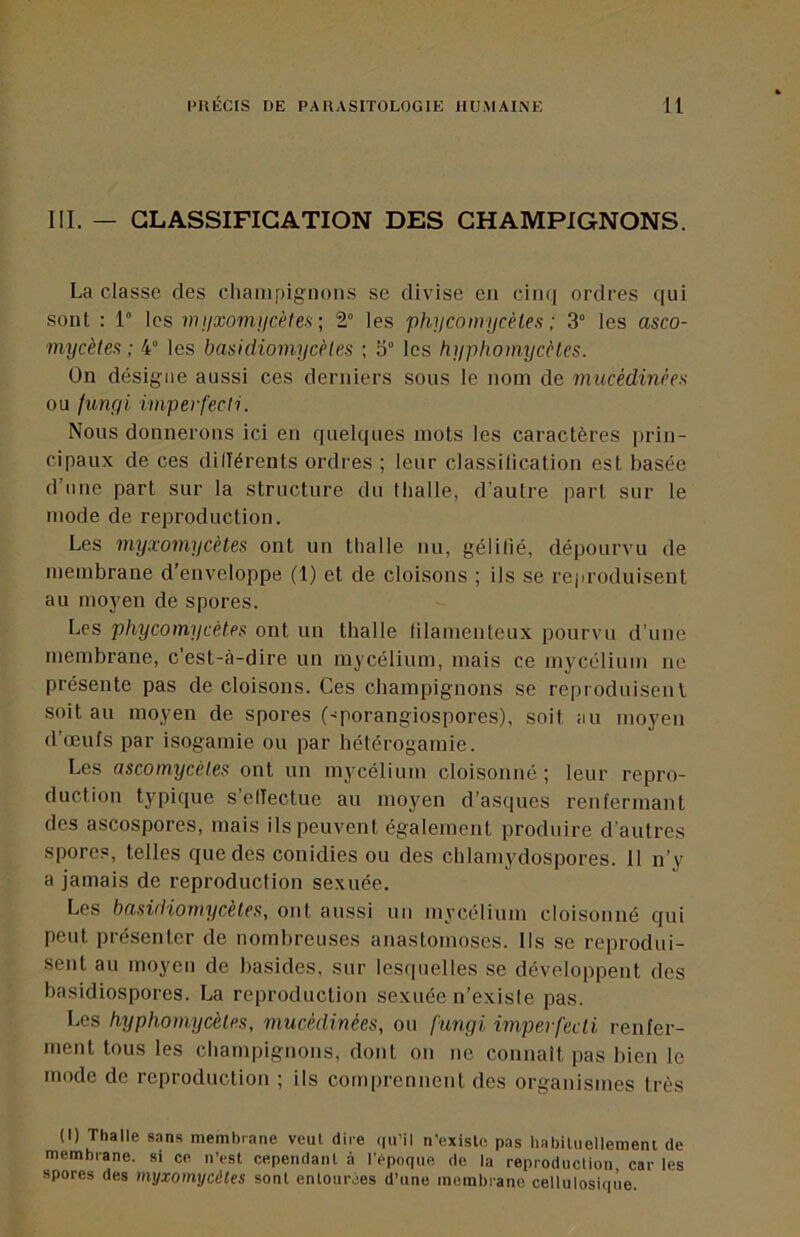 III. — CLASSIFICATION DES CHAMPIGNONS. La classe des champignons se divise en cinq ordres qui sont : 1 les nijixomucèlefi ; 2° les phncomycéles ; 3“ les asco- mycètes ; 4° les basidiomycèles ; o° les hi/phomycètcs. On désigne aussi ces derniers sous le nom de rnucédinèes ou funyi imperfecti. Nous donnerons ici en quelques mots les caractères prin- cipaux de ces dillérents ordres ; leur classilication est basée d’une part sur la structure du thalle, d’autre part sur le mode de reproduction. Les myxomycètes ont un thalle nu, gélifié, dépourvu de membrane d’enveloppe (1) et de cloisons ; ils se rejn-oduisent au moj'en de spores. Les phycomycètes ont un thalle filamenteux pourvu d’une membrane, c’est-rà-dire un mycélium, mais ce mycélium ne présente pas de cloisons. Ces champignons se reproduisent soit au moyen de spores ('porangiospores), soit au moyen d’œufs par isogamie ou par hétérogamie. Les ascomycètes ont un mycélium cloisonné; leur repro- duction typique s’effectue au moyen d’asques renfermant des ascospores, mais ils peuvent également produire d’autres spores, telles que des conidies ou des chlamydospores. 11 n’y a jamais de reproduction sexuée. Les basidiomy cèles, ont aussi un mycélium cloisonné qui peut présenter de nombreuses anastomoses. Ils se reprodui- sent au moyen de basides, sur lesquelles se développent des basidiospores. La reproduction sexuée n’existe pas. Les hyphomycèles, mucèdinées, ou funyi imperfecti renfer- ment tous les champignons, dont on ne connaît pas bien le mode de reproduction ; ils comprennent des organismes très (I) Thalle sans niembiane veut dire (|ii’il n’exisle pas hahiluollement de membrane, si ce n’est cependant à l'époque de la reproduction, car les spores des myxomycètes sont entourées d’une membrane cellulosique