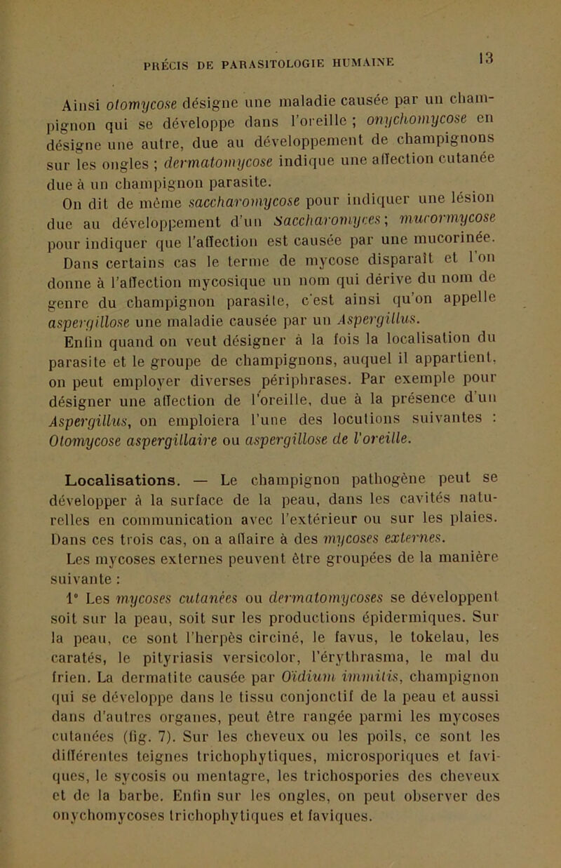 Ainsi otomycose désigne une maladie causée par un cham- pignon qui se développe dans l’oreille ; onychoinycose en désigne une autre, due au développement de champignons sur les ongles ; dermatomycose indique une alleclion cutanée due à un champignon parasite. On dit de même saccharomycose pour indiquer une lésion due au développement d’un Saccliarornyces' mucormycose pour indiquer cpie l’atïeclion est causée par une mucorinée. Dans certains cas le terme de mycose disparaît et l’on donne à l’alTection mycosique un nom qui dérive du nom de genre du champignon parasite, c'est ainsi qu’on appelle aspergillose une maladie causée par uu Aspergillus. Enlin quand on veut désigner à la fois la localisation du parasite et le groupe de champignons, auquel il appartient, on peut employer diverses périphrases. Par exemple pour désigner une atTection de l’oreille, due à la présence dun Aspergillus, on emploiera l’une des locutions suivantes : Olomycose aspergillaire ou aspergillose de l'oreille. Localisations. — Le champignon pathogène peut se développer à la surface de la peau, dans les cavités natu- relles en communication avec l’extérieur ou sur les plaies. Dans ces trois cas, on a aflaire à des mycoses externes. Les mycoses externes peuvent être groupées de la manière suivante : 1° Les mycoses cutanées ou demnatomycoses se développent soit sur la peau, soit sur les productions épidermiques. Sur la peau, ce sont l’herpès circiné, le favus, le tokélau, les caratés, le pityriasis versicolor, l’érythrasma, le mal du frien. La dermatite causée par Oïdium immilis, champignon qui se développe dans le tissu conjonctif de la peau et aussi dans d’autres organes, peut être rangée parmi les mycoses cutanées (lig. 7). Sur les cheveux ou les poils, ce sont les dillérentes teignes trichophytiques, microsporiques et favi- ques, le sycosis ou mentagre, les trichospories des cheveux et de la barbe. Enlin sur les ongles, on peut observer des onychomycoses trichophytiques et faviques.