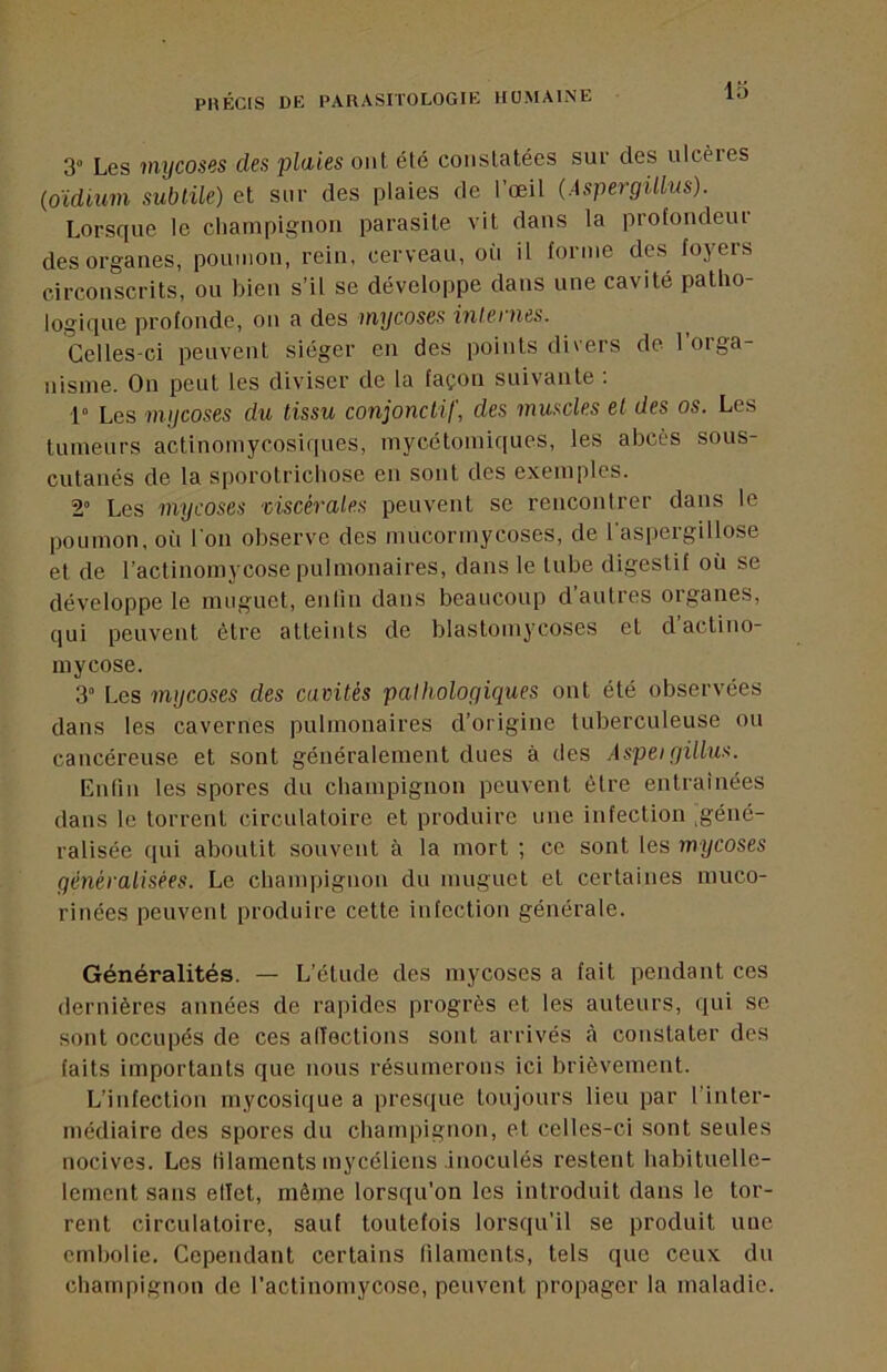 3“ Les mycoses des plaies ont été constatées sue des ulcères (oïdium subtile) et sur des plaies de l’œil (Àspergülus). Lorsque le champignon parasite vit dans la profondeur des organes, poumon, rein, cerveau, où il forme des foyers circonscrits, ou bien s’il se développe dans une cavité patho- logique profonde, on a des mycoses inlei nés. Celles-ci peuvent siéger eu des points divers de loiga- nisine. On peut les diviser de la façon suivante . 1” Les mycoses du tissu conjonctif, des muscles et des os. Les tumeurs actinomycosiques, mycétomiques, les abcès sous- cutanés de la sporotrichose en sont des exemples. 2” Les mycoses mscérales peuvent se rencontrer dans le poumon, où I on observe des mucormycoses, de 1 aspeigillose et de l’actinomycose pulmonaires, dans le tube digestif où se développe le muguet, enlin dans beaucoup d’autres organes, qui peuvent être atteints de blastomycoses et d’actino- mycose. 3“ Les mycoses des camtés pathologiques ont été observées dans les cavernes pulmonaires d’origine tuberculeuse ou cancéreuse et sont généralement dues à des Aspeigillus. Enfin les spores du champignon peuvent être entraînées dans le torrent circulatoire et produire une infection .géné- ralisée qui aboutit souvent à la mort ; ce sont tes mycoses généralisées. Le champignon du muguet et certaines inuco- rinées peuvent produire cette infection générale. Généralités. — L’étude des mycoses a fait pendant ces dernières années de rapides progrès et les auteurs, qui se sont occupés de ces alTections sont arrivés <à constater des faits importants que nous résumerons ici brièvement. L’infection mycosique a presque toujours lieu par l’inter- médiaire des spores du champignon, et celles-ci sont seules nocives. Les filaments mycéliens inoculés restent habituelle- lement sans elTet, même lorsqu’on les introduit dans le tor- rent circulatoire, sauf toutefois lorsqu’il se produit une embolie. Cependant certains filaments, tels que ceux du champignon de l’actinomycose, peuvent propager la maladie.