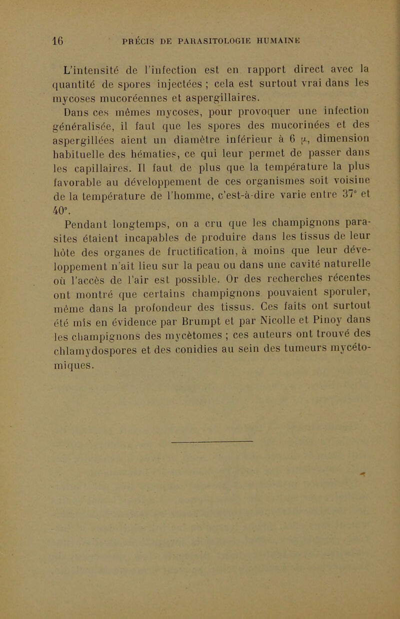 L’intensité de l’infection est en rapport direct avec la quantité de spores injectées ; cela est surtout vrai dans les mycoses niucoréennes et aspergillaires. Dans ces mêmes mycoses, pour provoquer une infection généralisée, il faut que les spores des mucorinées et des aspergillées aient un diamètre inférieur à 6 p, dimension habituelle des hématies, ce qui leur permet de passer dans les capillaires. Il faut de plus que la température la plus favorable au développement de ces organismes soit voisine de la température de l’homme, c’est-à-dire varie entre 37° et 40°. Pendant longtemps, on a cru que les champignons para- sites étaient incapables de produire dans les tissus de leur bote des organes de fructitication, à moins que leur déve- loppement n’ait lieu sur la peau ou dans une cavité naturelle où l’accès de l’air est possible. Or des recherches récentes ont montré que certains champignons pouvaient sporuler, même dans la profondeur des tissus. Ces faits ont surtout été mis en évidence par Brumpt et par Nicolle et Pinoy dans les champignons des mycètomes ; ces auteurs ont trouvé des chlamydospores et des conidies au sein des tumeurs mycéto- miques.