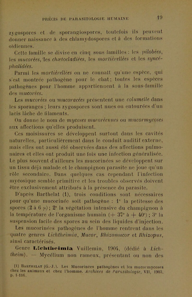 zygospores cl de sporangiospores, toutefois ils peuvent donner naissance à des clilamydospores et à des formations oidiennes. Cette famille se divise en cinq sons familles : les pilobées, les mucorées, les chælodadièes, les moriiérellées et les syncé- phalidées. Parmi les mortiéreUées on ne connaît ([u’iine espèce, qui s'est montrée pathogène pour le chat; tontes tes espèces pathogènes pour riiomme appartiennent à la sous-famille des mucorées. Les mucorées ou mucoracées présentent une columelle dans les sporanges ; leurs zygospores sont nues ou entourées d'un lacis lâche de lilaments. On donne le nom de mycoses umroréennes ou mucormycoses aux alfeclions qu’elles produisent. Ces moisissures se développent surtout dans les cavités naturelles, particulièrement dans le conduit auditif externe, mais elles ont aussi été observées dans des affections pulmo- naires et elles ont produit une fois une infection généralisée. Le plus souvent d’ailleurs les mucorinées se développent sur un tissu déjà malade et le champignon parasite ne joue qu’un rôle secondaire. Dans quelques cas cependant l’infection mycosique semble primitive et les troubles observés doivent être exclusivement attribués à la présence du parasite. D’après lîarthelat (1), trois conditions sont nécessaires pour qu’une mucorinée soit pathogène : 1 la petitesse des spores (2 à G |j) ; 2° la végétation intensive du champignon à la température de l’organisme humain (-j- 37° à -|- 40) ; 3° la suspension facile des spores au sein des liquides d’injection. Les mucorinées pathogènes de l’homme rentrent dans les quatre genres Lichtheimia, Mucor, lihizomucor et Khizopits, ainsi caractérisés. Genre I.<:clitSieimia Vuillemin, 1904, (dédié à Lich- Iheim). — Mycélium non ramenx, présentant ou non des (I) Baiitiiklat I.es Mucorinées pathogènes et les inuconnycoses chez les animaux et chez l’homme. Archives de Parusitolooie, Vll, 190:i. p. 1-116.