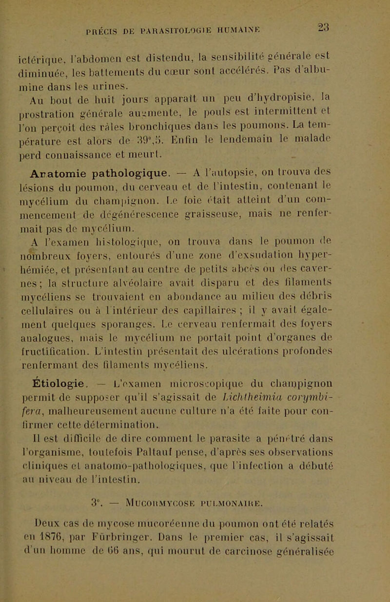 iclcrifiiie. l’abrlomcn est distendu, la sensibilité générale est diminuée, les battements du cœur sont accélérés. Pas d'albu- mine dans les urines. Au bout de luiit jours apparaît un peu d’bydropisie, la prostration générale augmente, le pouls est intermittent et l'on perçoit des râles bronebiques dans les poumons. La tem- pérature est alors de 30”,!i. Enlin le lendemain le malade perd connaissance et meurl. Anatomie pathologique. — A l’autopsie, on trouva des lésions du poumon, du cerveau et de l’inlestiu, contenant le mycélium du cbampignon. l.e foie ('tait atteint d un com- mencement de dégénérescence graisseuse, mais ne renfer- mait pas de mycélium. A l’examen liistologi(pie, on trouva dans le poumon de nombreux foyers, entourés d’une zone d’exsudation byper- hémiée, et présentant au centre de petits abcès ou des caver- nes ; la structure alvéolaire avait disparu et des lilameiits mycéliens se trouvaient en abondance au milieu des débris cellulaires ou à 1 intérieur des (iapillaires ; il y avait égale- ment quelques sporanges, l.e cerveau renfermait des foyers analogues, mais le mycélium ne portait point d’organes de fructification. L’intestin présentait des ulcérations profondes renfermant des lilaments mycéliens. Étiologie. — L’examen microscopique du cbampignon permit de supposer qu’il s’agissait de lÀditheimia corymbi- fera, malheureusement aucune culture n’a été. faite pour con- firmer cette détermination. 11 est difficile de dire comment le parasite a pénétré dans l’organisme, toutefois Pallauf pense, d’après ses observations cliniques et anatomo-pathologiques, (pie l’infection a débuté an niveau de l’intestin. 3”. — MUCOn.MYCOSE I’UI.MONAIKE. Deux cas de mycose mucoréeune du poumon ont été relatés en 1876, par Fi’irbringer. Dans le premier cas, il s’agissait d’un homme de 66 ans, (pii monrui de carcinose généralisée