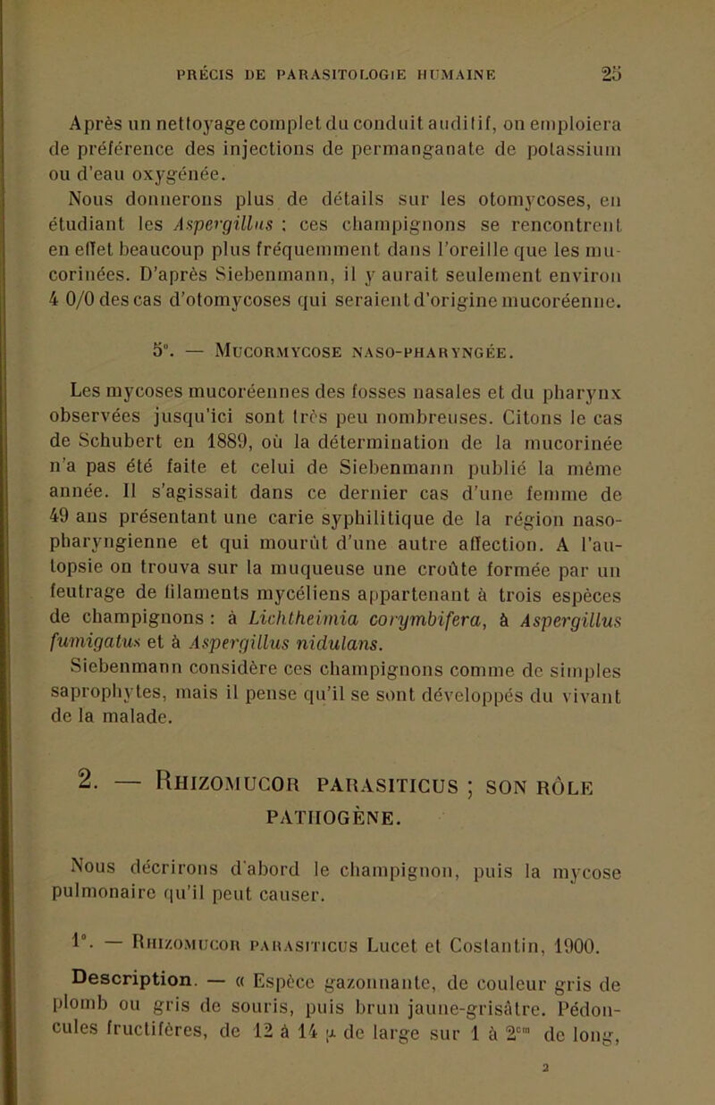 Après un nettoyage complet du conduit auditif, on emploiera de préférence des injections de permanganate de potassium ou d’eau oxygénée. Nous donnerons plus de détails sur les otoraycoses, en étudiant les Aspergillas : ces champignons se rencontrent en effet beaucoup plus fréquemment dans l’oreille que les mu- corinées. D’après Siebenmann, il y aurait seulement environ 4 0/0 des cas d’otomycoses qui seraien t d’origine mucoréenne. 5“. — Mucormycose naso-pharyngée. Les mycoses mucoréennes des fosses nasales et du pharynx observées jusqu’ici sont très peu nombreuses. Citons le cas de Schubert en 1889, où la détermination de la mucorinée n’a pas été faite et celui de Siebenmann publié la même année. Il s’agissait dans ce dernier cas d’une femme de 49 ans présentant une carie syphilitique de la région naso- pharyngienne et qui mourût d’une autre affection. A l’au- topsie on trouva sur la muqueuse une croûte formée par un feutrage de filaments mycéliens appartenant à trois espèces de champignons : à Lichtheimia corymbifera, à Aspergülus fumigatus et à Aspergülus nidulans. Siebenmann considère ces champignons comme de simples saprophytes, mais il pense qu’il se sont développés du vivant de la malade. 2. — Rhizomucor parasiticus ; son rôle PATHOGÈNE. Nous décrirons d'abord le champignon, puis la mycose pulmonaire qu’il peut causer. 1°- — nni/.oMucoR PAHAsiTicus Lucet et Costautin, 1900. Description. — « Espèce ga/.ouuantc, de couleur gris de plomb ou gris de souris, puis brun jaune-grisfUre. Pédon- cules fructifères, de 12 â 14 [j. de large sur 1 à 2 de long.