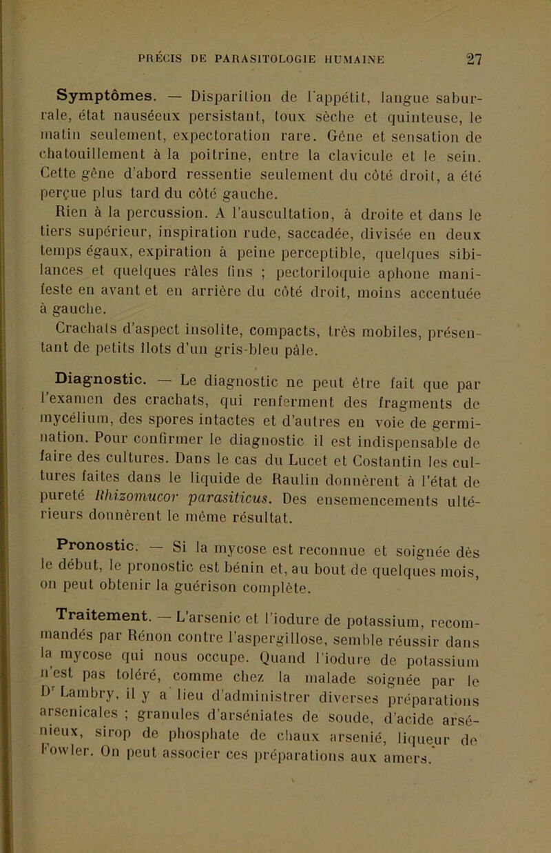 Symptômes. — Disparilion de l'appétit, langue sabur- rale, état nauséeux persistant, toux sèclie et quinteuse, le matin seulement, expectoration rare. Gène et sensation de chatouillement à la poitrine, entre la clavicule et le sein. Cette gêne d’abord ressentie seulement du côté droit, a été perçue plus tard du côté gauche. Rien à la percussion. A l’auscultation, à droite et dans le tiers supérieur, inspiration rude, saccadée, divisée en deux temps égaux, expiration à peine perceptible, quelques sibi- lances et quelques râles lins ; pectorilo([uie aphone mani- feste en avant et en arrière du côté droit, moins accentuée à gauche. Crachais d’aspect insolite, compacts, très mobiles, présen- tant de petits Ilots d’un gris-bleu pâle. Diagnostic. Le diagnostic ne peut être fait que par 1 examen des crachats, qui renferment des fragments de mycélium, des spores intactes et d’autres en voie de germi- nation. Pour conlirmer le diagnostic il est indispensable de faire des cultures. Dans le cas du Lucet et Costantin les cul- tures faites dans le liquide de Raulin donnèrent à l'état de pureté llhizoïfiucov parasiticus. Des ensemencements ulté- rieurs donnèrent le môme résultat. Pronostic. Si la mycose est reconnue et soignée dès le début, le pronostic est bénin et, au bout de quelques mois, on peut obtenir la guérison complète. Traitement. — L’arsenic et l’iodure de potassium, recom- mandés par Rénon contre l’aspergillose, semble réussir dans la mycose qui nous occupe. Quand riodure de potassium n’est pas toléré, comme chez la malade soignée par le D Lambry, il y a lieu d’administrer diverses préparations arsenicales ; granules d’arséniates de soude, d’acide arsé- nieux, sirop de phosphate de chaux arsénié, liqueur de Powler. On peut associer ces préparations aux amers.*