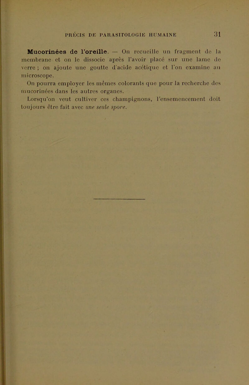 Muoorinées de l’oreille. — Ou recueille un fragment de la membrane et on le dissocie après l’avoir place sur une lame de verre ; on ajoute une goutte d'acide acétique et l'on examine au microscope. On pourra employer les mêmes colorants que pour la recherche des mucorinées dans les autres organes. Lorsqu’on veut cultiver ces champignons, l’ensemencement doit toujours être fait avec une seule spore.