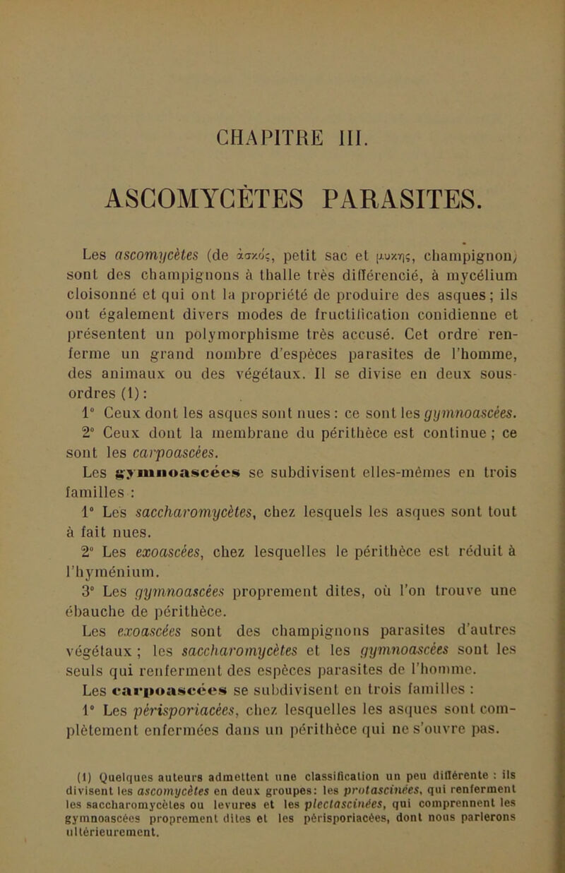CHAPITRE III. ASCOMYCÈTES PARASITES. Les ascomycètes (de ài/.o;, petit sac et chanipignou/ sont des champignons à thalle très didérencié, à mycélium cloisonné et qui ont la propriété de produire des asques; ils ont également divers modes de fructilicatioii couidienne et présentent un polymorphisme très accusé. Cet ordre ren- ferme un grand nombre d’espèces parasites de l’homme, des animaux ou des végétaux. Il se divise en deux sous- ordres (1) : 1“ Ceux dont les asques sont nues : ce sont les gyinnoascées. 2“ Ceux dont la membrane du périthèce est continue; ce sont les carpoascées. Les se subdivisent elles-mêmes en trois familles : 1° Les saccharomycètes, chez lesquels les asques sont tout à fait nues. 2“ Les exoascées, chez lesquelles le périthèce est réduit à l’hyménium. 3“ Les gymnoascées proprement dites, où l’on trouve une ébauche de périthèce. Les exoascées sont des champignons parasites d’autres végétaux ; les saccharomycètes et les gymnoascées sont les seuls qui renferment des espèces parasites de l’homme. Les <*ari»oascée.s se subdivisent en trois familles : 1° Les périsporiacées, chez lesquelles les asques sont com- plètement enfermées dans un périthèce qui ne s’ouvre pas. (1) Quelques auteurs admettent une classiflcation un peu dillérente : ils divisent les ascomycètes en deux groupes: les protascinées, qui renferment les saccharomycètes ou levures et les plectascinées, qui comprennent les gymnoascées proprement dites et les périsporiacées, dont nous parlerons iillérieurcincnt.