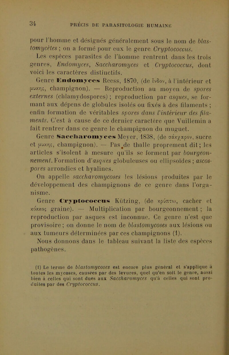 pour riiomine et désignés généralement sous le nom de blas- tomycètes ; on a formé pour eux le genre Cryptococcus. Les espèces parasites de l’iiomme rentrent dans les trois genres, Endomyces, Saccharomyces et Cryptococcus, dont voici les caractères distinctifs. Genre Eiiiloni.rcciii Reess, 1870, (de IvSov, à l’intérieur et [Auzïi;, champignon). — Reproduction au moyen de spores externes (clilamydospores) ; reproduction par asques, se for- mant aux dépens de globules isolés ou fixés à des filaments ; enfin formation de véritables spores dans l'intérieur des fda- ments. C’est à cause de ce dernier caractère que Vuillemin a fait rentrer dans ce genre le champignon du muguet. Genre ^acelsaroin.rces Meyer, 1838, (de aâ/./apov, sucre et 'J-ur.ri;, champignon). — Rasade thalle proprement dit; les articles s’isolent à mesure qu'ils se forment par bourgeon- nement. For malion d’asqites globuleuses ou elli|>soïdes ; ascos- pores arrondies et hyalines. On appelle saccharomycoses les lésions produites par le développement des champignons de ce genre dans l'orga- nisme. Genre C'rypiocofciis Kützing, (de y.pjnToj, cacher et xoxxo; graine). — Multiplication par bourgeonnement ; la reproduction par asques est inconnue. Ce genre n’est que provisoire; on donne le nom de blastomycoses aux lésions ou aux tumeurs déterminées par ces champignons (1). Nous donnons dans le tableau suivant la liste des espèces pathogènes. (I) Le terme de blastomycoses est encore plus général et s’applique à loutes les mycoses, causées par des levures, quel qu’en soit le genre, aussi bien à celles qui sont dues aux Saccharomyces qu'à celles qui sont pro- duiles par des Cryptococcus.