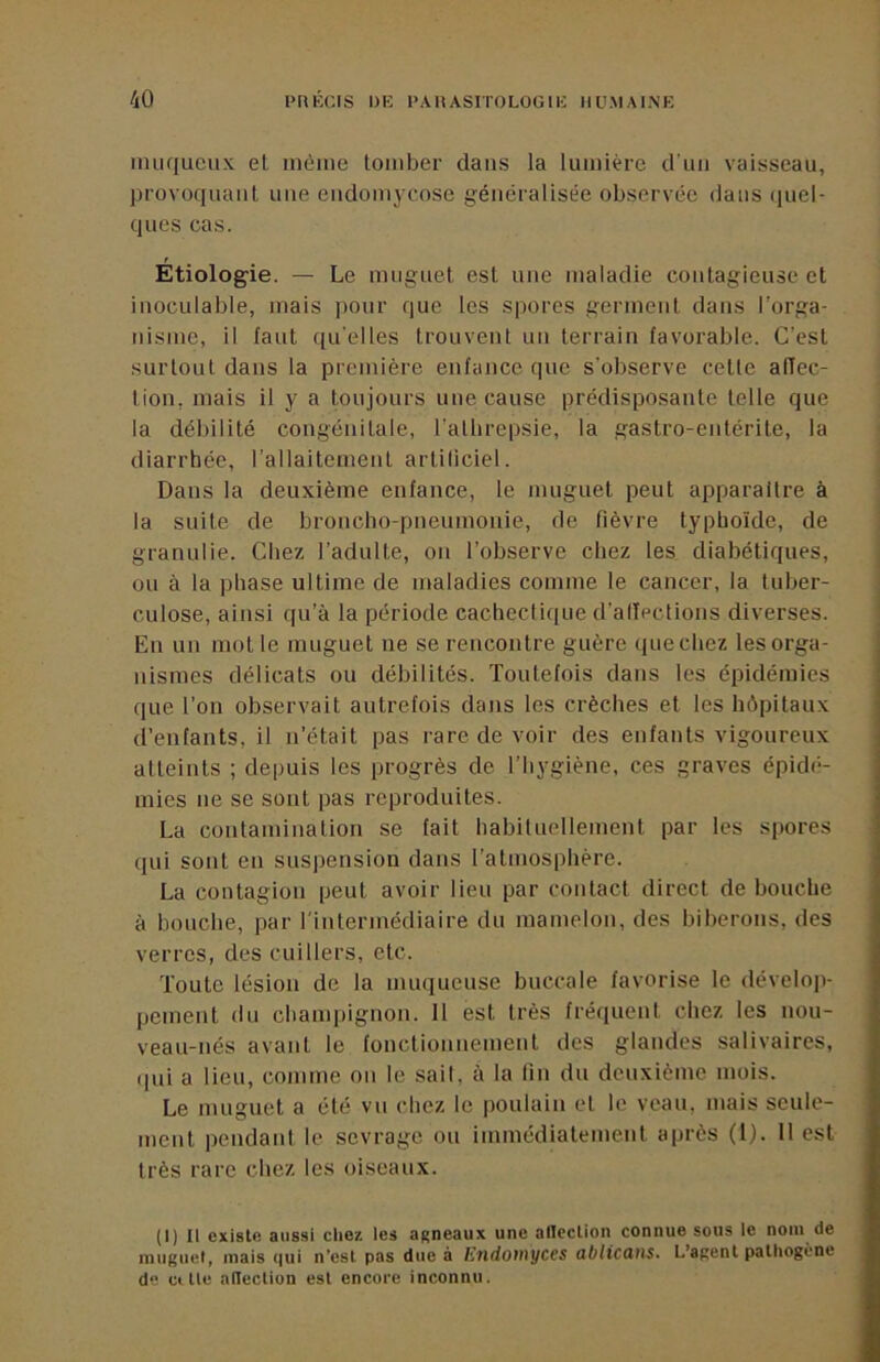 nuiqueux et niéiiie tomber dans la lumière d’un vaisseau, provoquant une eudomycose généralisée observée dans linéi- ques cas. Étiologie. — Le muguet est une maladie contagieuse et inoculable, mais pour que les spores germent dans l’orga- nismc, il faut quelles trouvent un terrain favorable. C’est surtout dans la première enfance que s’observe celle affec- tion, mais il y a toujours une cause prédisposante telle que la débilité congénitale, l’albrepsie, la gastro-entérite, la diarrhée, l’allaitement arliliciel. Dans la deuxième enfance, le muguet peut apparaître à la suite de broncho-pneumonie, de fièvre typhoïde, de granulie. Chez l’adulte, on l’observe chez les diabétiques, ou à la phase ultime de maladies comme le cancer, la tuber- culose, ainsi qu’à la période cachectique d’allections diverses. En un mot le muguet ne se rencontre guère que chez les orga- nismes délicats ou débilités. Toutefois dans les épidémies que l’on observait autrefois dans les crèches et les hôpitaux d’enfants, il n’était pas rare de voir des enfants vigoureux atteints ; depuis les progrès de l’hygiène, ces graves épidé- mies ne se sont pas reproduites. La contamination se fait habituellement par les spores qui sont en suspension dans l’atmosphère. La contagion peut avoir lieu par contact direct de bouche à bouche, par l'intermédiaire du mamelon, des biberons, des verres, des cuillers, etc. Toute lésion de la muqueuse buccale favorise le dévelop- pement (lu champignon. 11 est très fréquent chez les nou- veau-nés avant le fonctionnement des glandes salivaires, (pii a lieu, comme on le sait, à la Un du deuxième mois. Le muguet a été vu chez le poulain et le veau, mais seule- ment pendant le sevrage ou immédiatement après (l). 11 est très rare chez les oiseaux. (I) Il existe aussi clie?. les agneaux une alicclion connue sous le nom de muguet, mais qui n'esl pas due à Ë7tdotnyces ablicans. L’agent pathogène de citle alTection est encore inconnu.