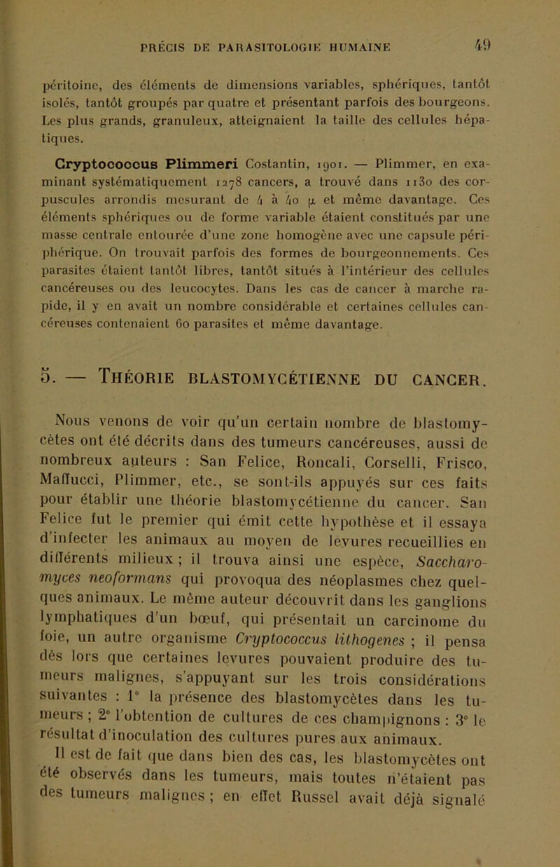 pcriloine, des éléments de dimensions variables, sphériques, tantôt isolés, tantôt groupés par quatre et présentant parfois des bourgeons. Les plus grands, granuleux, atteignaient la taille des cellules hépa- tiques. Gryptocooous Plimmeri Costantin, 1901. — Plimmer, en exa- minant systématiquement 1278 cancers, a trouvé dans ii3o des cor- puscules arrondis mesurant de t\ à /io |x et même davantage. Ces éléments sphériques ou de forme variable étaient constitués par une masse centrale entourée d’une zone homogène avec une capsule péri- ])hérique. On trouvait parfois des formes de bourgeonnements. Ces parasites étaient tantôt libres, tantôt situés à l’intérieur des cellules cancéreuses ou des leucocytes. Dans les cas de cancer à marclie ra- pide, il y en avait un nombre considérable et certaines cellules can- céreuses contenaient 60 parasites et même davantage. O. — Théorie blastomycétienne du cancer. Nous venons de voir qu’un certain nombre de blastomy- cètes ont été décrits dans des tumeurs cancéreuses, aussi de nombreux auteurs : San Felice, Roncali, Corselli, Frisco, MaHucci, Plimmer, etc., se sont-ils appuyés sur ces faits pour établir une théorie blastomycétienne du cancer. San Felice fut le premier qui émit cette hypothèse et il essaya d’infecter les animaux au moyen de levures recueillies en dilTérents milieux ; il trouva ainsi une espèce, Saccharo- myces neoformans qui provoqua des néoplasmes chez quel- ques animaux. Le même auteur découvrit dans les ganglions lymphatiques d'un bœuf, qui présentait un carcinome du foie, un autre organisme Cryptococcus lühogenes ; il pensa dès lors que certaines levures pouvaient produire des tu- meurs malignes, s’appuyant sur les trois considérations suivantes : 1” la présence des blastomycètes dans les tu- meurs ; 2° l’obtention de cultures de ces champignons : 3“ le résultat d’inoculation des cultures pures aux animaux. 11 est de fait que dans bien des cas, les blastomycètes ont été observés dans les tumeurs, mais toutes n’étaient pas des tumeurs malignes ; en eHet Russel avait déjà signalé