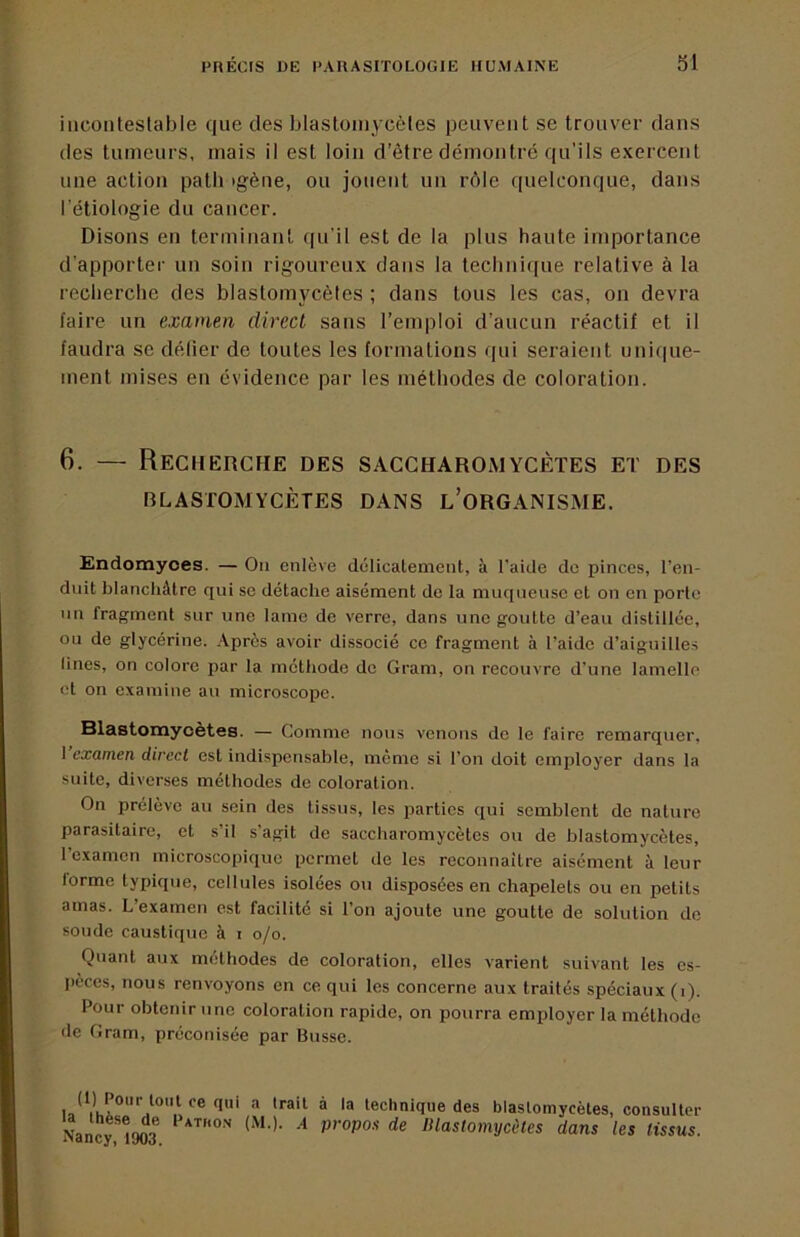 incontestable que des blastoinycèles peuvent se trouver dans des tumeurs, mais il est loin d’être démontre qu’ils exercent une action patb igène, ou jouent un rôle quelconque, dans l'étiologie du cancer. Disons en terminant qu’il est de la plus haute importance d’apporter un soin rigoureux dans la technique relative à la recherche des blastoinycèles ; dans tous les cas, on devra faire un examen direcL sans l’emploi d’aucun réactif et il faudra se délier de toutes les formations qui seraient unique- ment mises en évidence par les méthodes de coloration. 6. — Recherche des saccharomycètes et des BLASrOMYCÈTES DANS l’oRGANISME. Endomyoes. — On enlève délicatement, à l’aide de pinces, l’en- duit blanchâtre qui se détache aisément de la muqueuse et on en porte un fragment sur une lame de verre, dans une goutte d’eau distillée, ou de glycérine. .Après avoir dissocié ce fragment à l’aide d’aiguilles Unes, on colore par la méthode do Gram, on recouvre d’une lamelle et on examine au microscope. Blastomycètes. — Comme nous venons de le faire remarquer, 1 examen direct est indispensable, même si l’on doit employer dans la suite, diverses méthodes de coloration. On prélève au sein des tissus, les parties qui semblent de nature parasitaire, et s’il s’agit de saccharomycètes ou de blastomycètes, l’examen microscopique permet de les reconnaître aisément à leur lorme typique, cellules isolées ou disposées en chapelets ou en petits amas. L’examen est facilite si l’on ajoute une goutte de solution de soude caustique à i o/o. Quant aux méthodes de coloration, elles varient suivant les es- pèces, nous renvoyons en ce qui les concerne aux traités spéciaux (i). Pour obtenir une coloration rapide, on pourra employer la méthode de Gram, préconisée par Busse. ® technique des blastomycètes, consulter Nan^îooa ^>^o,^tomijcètes dans les tissus.