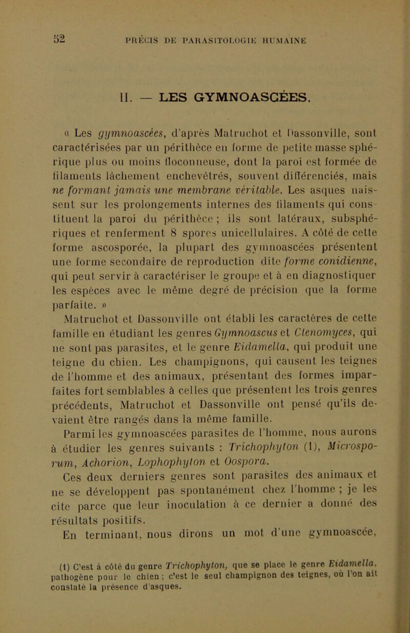 II. — LES GYMNOASGÉES. « Les gijmnoascées, d’après Matrudiot et l'assonville, sont caractérisées par un périthèce en forme de petite masse sphé- rique plus ou moins floconneuse, dont la paroi est formée de filaments lâchement enchevêtrés, souvent dillérenciés, mais ne formant jamais une membrane véritable. Les asques nais- sent sur les prolongements internes des filaments qui cons tituent la paroi du périthèce ; ils sont latéraux, subsphé- riques et renferment 8 spores unicellulaires. A côté de cette forme ascosporée, la plupart des gymnoascées présentent une forme secondaire de reproduction dite forme conidienne, qui peut servir à caractériser le groupe et à en diagnostiquer les espèces avec le même degré de précision que la forme parfaite. « iVlatruchot et üassonville ont établi les caractères de cette famille en étudiant les genres Gymnoascus el Clenomyces, qui ne sont pas parasites, et le genre Eidamella, qui produit une teigne du chien. Les champignons, qui causent les teignes de l’homme et des animaux, présentant des formes impar- faites fort semblables à celles que présentent les trois genres précédents, Matruchot et Dassonville ont pensé qu’ils de- vaient être rangés dans la même famille. Parmi les gymnoascées parasites de l’homme, nous aurons à étudier les genres suivants : Trichophyton (1), Microspo- rum, Achorion, Lophophyton et Oospora. Ces deux derniers genres sont parasites des animaux et ne se développent pas spontanément chez l’homme ; je les cite parce que leur inoculation à ce dernier a donné des résultats positifs. En terminant, nous dirons un mot d’une gymnoascée, (1) C’est à côté du genre Trichophyton, que se place le genre Eidamella. pathogène pour le chien ; c’est le seul champignon des teignes, où l’on ait constaté la présence d'asques.