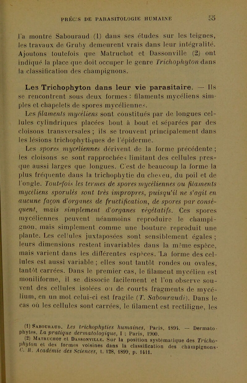 l'a montré Sabouraud (1) dans ses études sur les teignes, les travaux de Gruby demeurent vrais dans leur intégralité. Ajoutons toutefois que Matrucliot et Dassonville (2) ont indi(|ué la place (pie doit occuper le genre Trichopkyton dnns la classilicalion des cliampignons. Les Trichophyton dans leur vie parasitaire. — Ils se rencontrent sous deux formes : filaments mycéliens sim- ples et chapelets de spores mycélienne.'. Les filaments mycéliens sont constitués par de longues cel- lules cylindriques placées bout à bout et séparées par des cloisons transversales ; ils se trouvent principalement dans les lésions tricbophytiques de l’épiderme. Les spores myceliennes dérivent de la forme précédente; les cloisons se sont rapprochées limitant des cellules pres- (pie aussi larges que longues. C'est de beaucoup la forme la plus fréquente dans la tricbophytie du cbeveu, du poil et de l'ongle. Toutefois les termes de spores mycéliennes ou filaments mycéliens sporulés sont très impropres, puisqu’il ne s’agit en aucune façon d’organes de fructification, de spores par consé- quent, mais simplement d’organes végétatifs. Ces spores mycéliennes peuvent néanmoins reproduire le champi- gnon, mais simplement comme une bouture reproduit une plante. Les cellules juxtaposées sont sensiblement égales ; leurs dimensions restent invariables dans la nnl'ine espèce, mais varient dans les dillérentes espèces. La forme des cel- lules est aussi variable ; elles sont tanttU rondes ou ovales, tantèt (îarrées. Dans le premier cas, le filament mycélien est moniliforme, il se dissocie facilement et l’on observe sou- vent des cellules isolées o:i de courts fragments de mycé- lium, en un mot celui-ci est fragile Sahouraudi). Dans le cas où les cellules sont carrées, le lilament est rectiligne, les (1) Sadoürauo. Les tricliopliyties humaines, Paris. 189i. — Dermalo- phytes, La pratique dermatologique, I ; Paris, lOüO. (2) Mathuciiot el Dassonville. Sur la position systéraaiiciue des Tricho- mylon et des formes voisines dans la classification des champignons- !.. li. Académie des Sciences, t. 128, 1899, p. I4li.