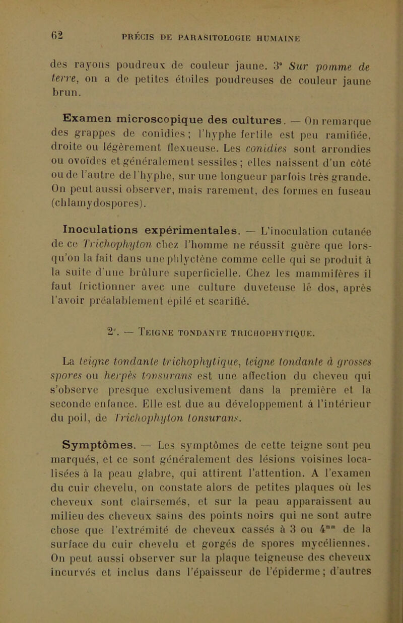 des rayons poudreux de couleur jaune, d Sur pomme de terre, on a de petites étoiles poudreuses de couleur jaune brun. Examen microscopique des cultures. — On remarque des grappes de conidies; l’hyphe fertile est peu ramiliée, droite ou légèrement lle.xueuse. Les conidies sont arrondies ou ovoïdes et généralement sessiles; elles naissent d’un côté ou de l’autre de 1 lijqihe, sur une longueur parfois très grande. On peut aussi observer, mais rarement, des formes en fuseau (clilainydospores). Inoculations expérimentales. — L’inoculation cutanée de ce Trichophylon chez riiomme ne réussit guère que lors- qu’on la fait dans une phlyctène comme celle qui se produit à la suite d'une brûlure superficielle. Chez les mammifères il faut frictionner avec une culture duveteuse lé dos, après l’avoir préalablement epilé et scarilié. 2. — Teigne tondante trichopiiytique. La teigne tondante trichophyticjue, teigne tondante à grosses spores ou herpès tonsnrans est une alTection du cheveu qui s’observe presque exclusivement dans la première et la seconde enfance. Elle est due au développement à l’intérieur du poil, de tricliophgton tonsu7’ü7is. Symptômes. — Les symptômes de cette teigne sont peu marqués, et ce sont généralement des lésions voisines loca- lisées à la peau glabre, qui attirent rattenfion. A l’examen du cuir chevelu, on constate alors de petites plaques où les cheveux sont clairsemés, et sur la peau apparaissent au milieu des cheveux sains des points noirs qui ne sont aulre chose que l’extrémité de cheveux cassés à 3 ou 4’” de la surface du cuir chevelu et gorgés de spores mycéliennes. On peut aussi observer sur la plaque teigneuse dos cheveux incurvés et inclus dans l’épaisseur de l’épiderme ; d'autres