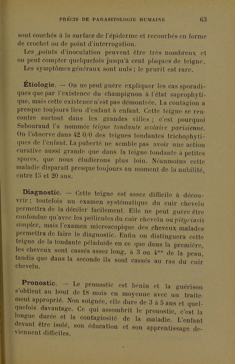 sont couchés à la surface de l’épidemie et recourbés en forme de crochet ou de point d’interrogation. Les .points d’inoculation peuvent être très nombreux et on peut compter quelquefois jusqu’à cent plaques de teigne. Les symptômes généraux sont nuis ; le prurit est rare. Etiologie. — On ne peut guère expliquer les cas sporadi- ques que par l’existence du champignon à l'état saprophyti- que, mais cette existence n’est pas démontrée. La contagion a presque toujours lieu d’enfant à enfant. Cette teigne se ren- contre surtout dans les grandes villes ; c’est pourquoi Sabouraud la nommée leigne tondcinte scolaive pavisienne. On l’observe dans 42 0/0 des teignes tondantes trichophyli- ques de 1 enfant. La puberté ne semble pas avoir une action curative aussi grande que dans la leigne tondante à petites spoies, que nous étudierons plus loin. Néanmoins cette maladie disparait presque toujours au moment de la nubilité, entre lo et 20 ans. Diagnostic. Cette teigne est assez diflicile à décou- vrir ; toutefois un examen systématique du cuir chevelu permettra de la décéler facilement. Elle ne peut guère être confondue qu’avec les pellicules du cuir chevelu ou pityriasis simplex, mais l’examen microscopique des cheveux malades permettra de faire le diagnostic. Enfin on distinguera cette teigne de la tondante péladoïde en ce que dans la première, les cheveux sont cassés assez long, à 3 ou 4 de la peau, tandis que dans la seconde ils sont cassés au ras du cuir chevelu. pionostic est bénin et ta guérison s obtient au bout de 18 mois en moyenne avec un traite- ment approprié. Non soignée, elle dure de 3 à 3 ans et quel- quefois davantage. Ce qui assombrit le pronostic, c’est la longue durée et la contagiosité de la maladie. L’enfant devant être isolé, son éducation et son apprentissage de- viennent dilliciles.