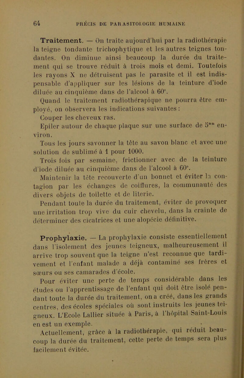 Traitement. — Ou traite aujourd’hui par la radiothérapie la teigne tondante trichophytique et les autres teignes ton- dantes. On diminue ainsi beaucoup la durée du traite- ment qui se trouve réduit à trois mois et demi. Toutefois les rayons X ne détruisent pas le parasite et il est indis- pensable d'appliquer sur les lésions de la teinture d’iode diluée au cinquième dans de l’alcool à 60. Quand le traitement radiothérapique ne pourra être em- ployé, on observera les indications suivantes : Couper les cheveux ras. Epiler autour de chaque plaque sur une surface de o“ en- viron. Tous les jours savonner la tête au savon blanc et avec une solution de sublimé à 1 pour 1000. Trois fois par semaine, frictionner avec de la teinture d’iode diluée au cinquième dans de l’alcool à 60. Maintenir la tête recouverte d'un bonnet et éviter la con- tagion par les échanges de coiffures, la communauté des divers objets de toilette et de literie. Pendant toute la durée du traitement, éviter de provoquer une irritation trop vive du cuir chevelu, dans la crainte de déterminer des cicatrices et une alopécie définitive. Prophylaxie. — La prophylaxie consiste essentiellement dans l'isolement des jeunes teigneux, malheureusement il arrive trop souvent que la teigne n’est reconnue que tardi- vement et l’enlant malade a déjà contaminé ses frères et sœurs ou ses camarades d’école. Pour éviter une perte de temps considérable dans les études ou l’apprentissage de l’enfant qui doit être isolé pen- dant toute la durée du traitement, on a créé, dans les grands centres, des écoles spéciales où sont instruits les jeunes tei- gneux. L’Ecole Lallier située à Paris, à l’hôpital Saint-Louis en est un exemple. Actuellement, grâce à la radiothérapie, qui réduit beau- coup la durée du traitement, cette perte de temps sera plus facilement évitée.