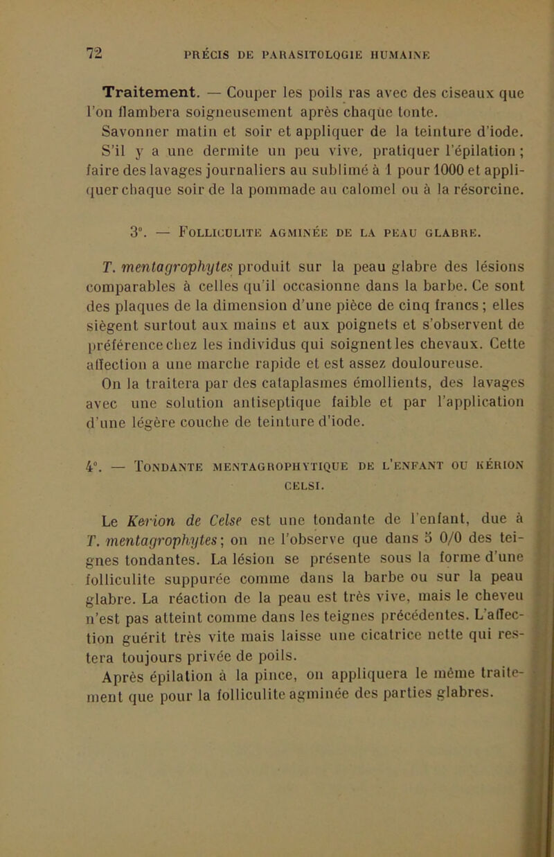 Traitement. — Coujier les poils ras avec des ciseaux que l’on flambera soigueusenieiit après chaque tonte. Savonner matin et soir et appliquer de la teinture d’iode. S’il y a une dermite un peu vive, pratiquer l’épilation ; faire des lavages journaliers au sublimé à 1 pour 1000 et appli- quer chaque soir de la pommade au calomel ou à la résorcine. 3. — Folliculite agminée de la peau glabre. T. mentagrophytes produit sur la peau glabre des lésions comparables à celles qu’il occasionne dans la barbe. Ce sont des plaques de la dimension d’une pièce de cinq francs ; elles siègent surtout aux mains et aux poignets et s’observent de préférence chez les individus qui soignent les chevaux. Cette alîection a une marche rapide et est assez douloureuse. On la traitera par des cataplasmes émollients, des lavages avec une solution antiseptique faible et par l’application d’une légère couche de teinture d’iode. 4°. — Tondante mentagrophytique de l’e.nfant ou kérion CELSI. Le Kerion de Celse est une tondante de l'enfant, due à T. mentagrophytes ; on ne l’observe que dans 3 0/0 des tei- gnes tondantes. La lésion se présente sous la forme d’une folliculite suppurée comme dans la barbe ou sur la peau glabre. La réaction de la peau est très vive, mais le cheveu n’est pas atteint comme dans les teignes précédentes. L’aflec- tion guérit très vite mais laisse une cicatrice nette qui res- tera toujours privée de poils. Après épilation à la pince, on appliquera le même traite- ment que pour la folliculite agminée des parties glabres.