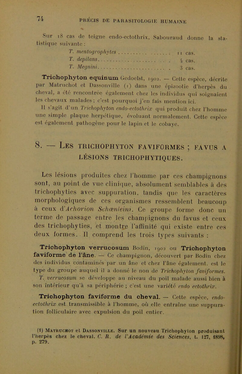 Sur i8 cas de teigrne endo-ectothrix, Sabouraud donne la sla- Ustique suivante ; T. menlogrophyles ri cas. T. depilans /, cas. T. Megnini 3 cas. Trichophyton ei^inuia ücdoclst, 1902. — Celle espèce, décrite par Matruchol et Dassonville (1) dans une épizootie d’herpès du chc>al, a été rencontrée cg’aleinent chez les individus qui soignaient les chevaux malades; c’est pourquoi j’en fais mention ici. 11 s’agit d’un Trichophyton endo-ectothrix f[ui produit chez l’homme une simple plaque herpétique, évoluant normalement. Cette espèce est également pathogène pour le lapin et le cobaye. 8. — Les ïrichophyton faviformes ; favus a LÉSIONS TRICHOPHYTIQUES. Les lésions produites chez l’homme par ces champignons sont, au point de vue clinique, absolument semblables à des trichophyties avec suppuration, tandis que les caractères morphologiques de ces organismes ressemblent beaucoup à ceux d’Afhorion Schcenleini. Ce groupe forme donc un terme de passage entre les cham[iignons du favus et ceux des trichophyties, et montiie l’affinité qui existe entre ces deux formes. Il comprend les trois types suivants : Tfiohophyton verruoosum Bodin, 1902 ou Trichophyton faviforme de l’âne. — Ce champignon, découvert par Bodin chez des individus contaminés par un âne et chez l’âne égalemenl. est le type du groupe auquel il a donné le non de Trichophyton faviformes. T. verrucosum se développe au niveau du poil malade aussi bien à son intérieur qu’à sa périphérie ; c’est une variété endo ectothrix. Trichophyton faviforme du oheval. — Celle espèce, endo- ectothrix est. transmissible à l’homme, où elle entraîne une suppura- tion folliculaire avec expulsion du poil entier. (I) Matruchot et Dassonvilck. Sur un nouveau Trichophyton produisant l’herpès chez le cheval. C. H. de l'Académie des ScieiKes, l. 127, 189S, p. 279.