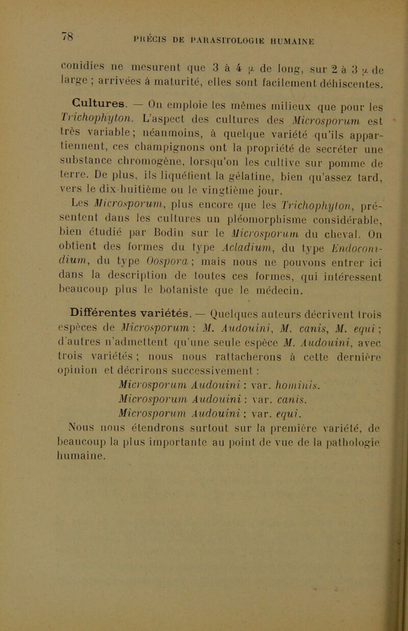 coiildies lie mesurent (fue 3 à 4 ;j. de long, sur 2 à 3 de large ; arrivées à inaturilé, elles sont faeilemenl déhiscentes. Cultures. On emploie les mêmes milieux que pour les 11 ichophyton. L’aspect des cultures des Microsporuni est 1res variable; néanmoins, à quebiue variété qu’ils appar- tieiiuent, ces champignons ont la propriété de secréter une substance chromogène, lorsqu’on les cullive sur pomme de terre. De plus, ils liquélient la gélatine, bien qu’assez tard, vers le dix-huitième ou le vingtième jour. Les Microsporuin, plus encore que les Trichophylon, pré- sentent dans les cultures un pléomorphisme considérable, bien étudié par Bodin sur le Mici'onpovain du cheval. On obtient des formes du type Acladium, du type Emlocom- dium, du type Oospovamais nous ne pouvons entrer ici dans la description de toutes ces formes, qui intéressent beaucoup plus le botaniste que le médecin. Différentes variétés. — Quelques auteurs décrivent trois espèces de l^Hcrof-poram : M. Audonini, M. canis, M. etpii ; d'autres n’admettent qu’une seule espèce M. Aiidouini, avec trois variétés ; nous nous rattacherons à cette dernière opinion et décrirons successivement : Microsporum Audouini: var. hominis. Microsporum Audouini : var. canis. Microsporum Audouini : var. equi. Nous nous étendrons surtout sur la première variété, de beaucoup la plus importante au point de vue de la jiathologio humaine.