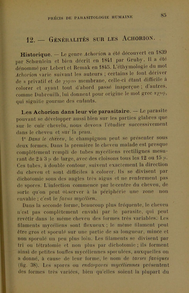12. — Généralités sur les Achorion. Historique. — Le genre Achorion a été découvert en 1839 par Schœnlein et bien décrit en 1841 par Gruby. 11 a été dénommé par Leberl et Remak en 184.5. L étbymologie du mot Achorion varie suivant les auteurs ; certains le font déiivei de a privatif et de yopiov membrane, celle-ci étant difficile à colorer et ayant tout d’abord passé inaperçue; d’autres, comme Dubreuilb, lui donnent pour origine le mot grec qui signifie gourme des enfants. Les Achorion dans leur vie parasitaire. — Le parasite pouvant se développer aussi bien sur les parties glabres que sur le cuir cbevelu, nous devons l’étudier successivement dans le cheveu et sur ta peau. 1° Dans le cheveu, le champignon peut se présenter sous deux formes. Dans la première le cheveu malade est presque complètement rempli de tubes mycéliens rectilignes mesu- rant de 2à 3 ;j. de large, avec des cloisons tous les 12 ou 15 a. Ces tubes, à double contour, suivent exactement la direction du cheveu et sont dilïiciles à colorer. Ils se divisent par dichotomie sous des augles très aigus et ne renferment pas de spores. L'infection commence par le centre du cheveu, de sorte qu'on peut observer à la périphérie une zone non envahie ; c’est le favus mycélien. Dans la seconde forme, beaucoup plus fréquente, le cheveu n'est pas complètement envahi par le parasite, cpii peut revêtir dans le même cheveu des formes très variables; Les filaments mycéliens sont (lexueux ; le même filament peut être gros et sporulé sur une partie de sa longueur, mince et non sporulé un peu plus loin. Les filaments se divisent par tri ou tétratomic et non plus par dichotomie ; ils forment ainsi de petites touffes mycéliennes spondées, auxquelles on a donné, à cause de leur forme, le nom de larses faviques (lig. 38). Les spores ou endospores mycéliennes présentent des formes très variées, bien qu’elles soient la plupart du