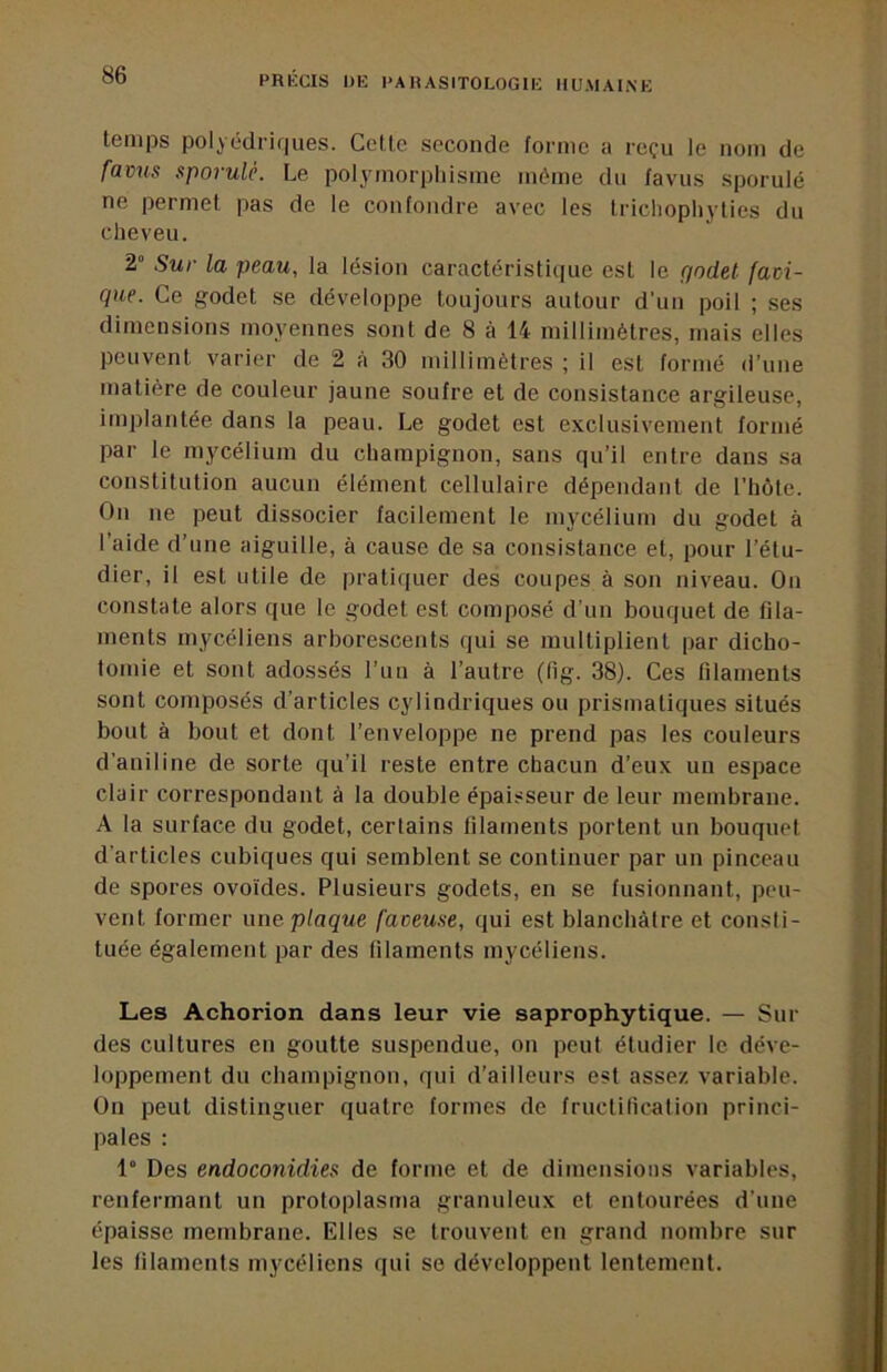 temps polyédrif|ues. Ceüc seconde forme a reçu le nom de fav^is sporulé. Le polymorpliisme même du favus sporulé ne permet pas de le confondre avec les tricliophylies du cheveu. 2° Sur la peau, la lésion caractéristique est le godet favi- que. Ce godet se développe toujours autour d'un poil ; ses dimensions moyennes sont de 8 à 14 millimètres, mais elles peuvent varier de 2 a 30 millimètres ; il est formé d’une matière de couleur jaune soufre et de consistance argileuse, implantée dans 1a peau. Le godet est exclusivement formé par le mycélium du champignon, sans qu’il entre dans sa constitution aucun élément cellulaire dépendant de l’hôte. On ne peut dissocier facilement le mycélium du godet à l’aide d’une aiguille, à cause de sa consistance et, pour l’étu- dier, il est utile de pratiquer des coupes à son niveau. Ou constate alors que le godet est composé d’un bouquet de fila- ments mycéliens arborescents qui se multiplient par dicho- tomie et sont adossés l’un à l’autre (lig. 38). Ces filaments sont composés d’articles cylindriques ou prismatiques situés bout à bout et dont l’enveloppe ne prend pas les couleurs d’aniline de sorte qu’il reste entre chacun d’eux un espace clair correspondant à la double épaisseur de leur membrane. A la surface du godet, certains filaments portent un bouquet d'articles cubiques qui semblent se continuer par un pinceau de spores ovo'ides. Plusieurs godets, en se fusionnant, peu- vent former une plaque faceuse, qui est blanchâtre et consti- tuée également par des filaments mycéliens. Les Achorion dans leur vie saprophytique. — Sui- des cultures en goutte suspendue, on peut étudier le déve- loppement du champignon, qui d’ailleurs est assez variable. On peut distinguer quatre formes de fructification princi- pales : 1“ Des endoconidies de forme et de dimensions variables, renfermant un protoplasma granuleux et entourées d’une épaisse membrane. Elles se trouvent en grand nombre sur les filaments mycéliens qui se développent lentement.