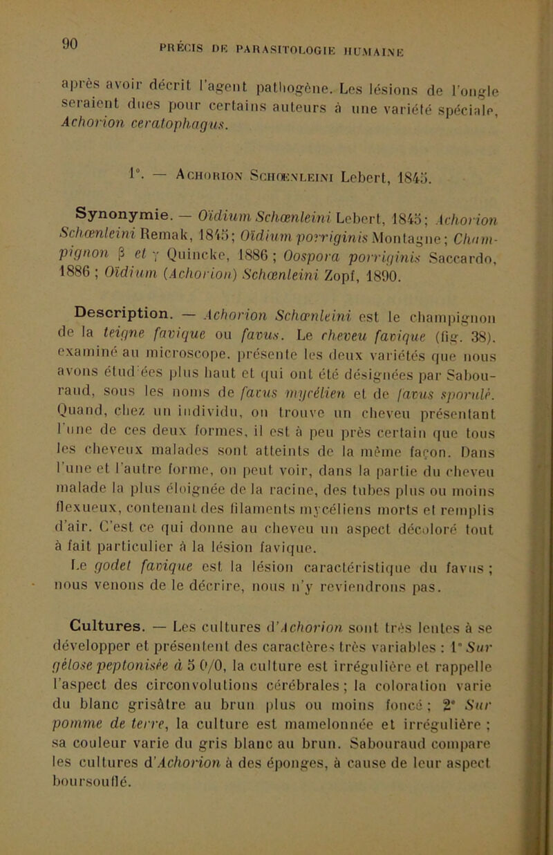 PRECIS DR PARASITOLOGIE IIUMAIMÎ après avoir décrit l’agent pathogène. Los lésions de l’ongle seiaient dues pour certains auteurs à une variété spéciale, Achorion ceratophagus. 1°. — Achorion Sciioenleini Lebert, 184ü. Synonymie. Oïdium ScliŒnleÎ7ii Lobovl, 1845; Achovion Schœnleini Remak, 1845; Oïdmm porr/gmis .Montagne ; Cham- pignon 13 et '■ Quincke, 1886 ; Oospora povrigmis Saccardo, 1886 ; Oïdium (Achorion) Schœnleini Zopf, 1890. Description. — Achorion Schamlebii est le champignon de la teigne fnvique ou faims. Le cheveu favigue (fig. 38). e.xaminé au microscope, présente les deux variétés que nous avons élud ées plus haut et tpii ont été désignées par Sabou- raud, sous les noms de favus ntycélien et do favus spornle. Quand, chez un individu, on trouve un cheveu présentant rime de ces deux formes, il est à peu près certain que tous les cheveux malades sont atteints de la même façon. Dans l’une et l'autre forme, on peut voir, dans la partie du cheveu malade la plus éloignée de la racine, des tubes plus ou moins (lexiieux, contenant des filaments mj céliens morts et remplis d’air. C’est ce qui donne au cheveu un aspect décoloré tout à fait particulier à la lésion faviquc. Le godet favigue est la lésion caractéristique du favus ; nous venons de le décrire, nous n’y reviendrons pas. Cultures. — Les cultures (YAchorion sont très lentes à se développer et présentent des caractères très variables : l'Si/r gélose peptonisêe à 5 0/0, la culture est irrégulière et rappelle l’aspect des circonvolutions cérébrales; la coloration varie du blanc grisâtre au brun plus ou moins foncé ; 2“ Sur pomme de terre, la culture est mamelonnée et irrégulière ; sa couleur varie du gris blanc au brun. Sabouraud compare les cultures d'Achorion à des éponges, à cause de leur aspect boursouflé.