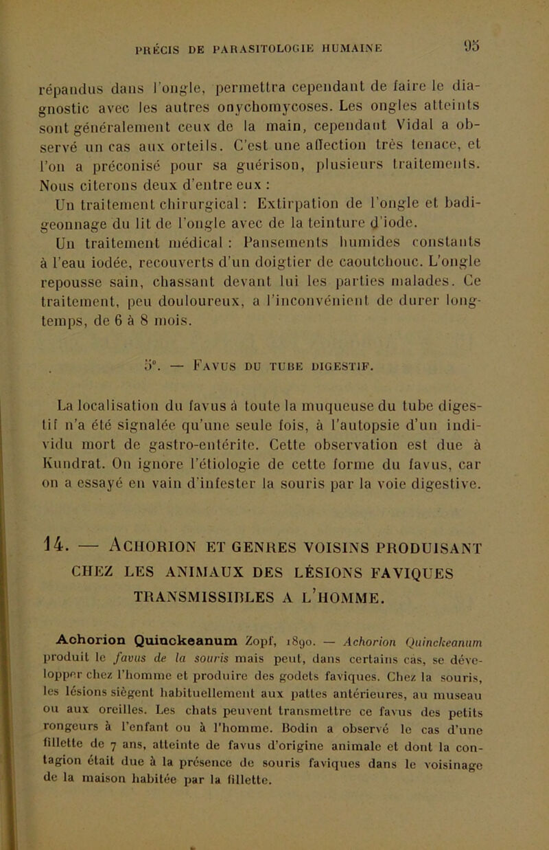 répandus dans l’ongle, permettra cependant de faire le dia- gnostic avec les autres onychorajxoses. Les ongles atteints sont généralement ceux de la main, cependant Vidal a ob- servé un cas aux orteils. C’est une alTection très tenace, et l’on a préconisé pour sa guérison, plusieurs traitements. Nous citerons deux d’entre eux ; Un traitement chirurgical : Extirpation de l’ongle et badi- geonnage du lit de l’ongle avec de la teinture d'iode. Un traitement médical : Pansements humides constants à l’eau iodée, recouverts d’un doigtier de caoutchouc. L’ongle repousse sain, chassant devant lui les parties malades. Ce traitement, peu douloureux, a l’inconvénient de durer long- temps, de 6 à 8 mois. 5°. — Fa vus DU TUBE DIGESTIF. La localisation du favus à toute la muqueuse du tube diges- tif n’a été signalée, qu’une seule fois, à l’autopsie d’un indi- vidu mort de gastro-entérite. Cette observation est due à Kundrat. On ignore l’étiologie de cette forme du favus, car on a essayé en vain d’infester la souris par la voie digestive. 14. — Aciiorion et genres voisins produisant CHEZ LES ANIMAUX DES LÉSIONS FAVIQUES TRANSMISSIRLES A l’iIOMME. Aohorion Quiackeanum Zopl', 1890. — Achorion Quinckeanim produit le favus de la souris mais peut, dans certains cas, se déve- lopper chez riiommc et produire des godets faviques. Chez la souris, les lésions siègent habituellement aux pattes antérieures, au museau ou aux oreilles. Les chats peuvent transmettre ce favus des petits rongeurs à l’enfant ou à l’homme. Bodin a observé le cas d’une fillette de 7 ans, atteinte de favus d’origine animale et dont la con- tagion était due à la présence de souris faviques dans le voisinage de la maison habitée par la fillette.