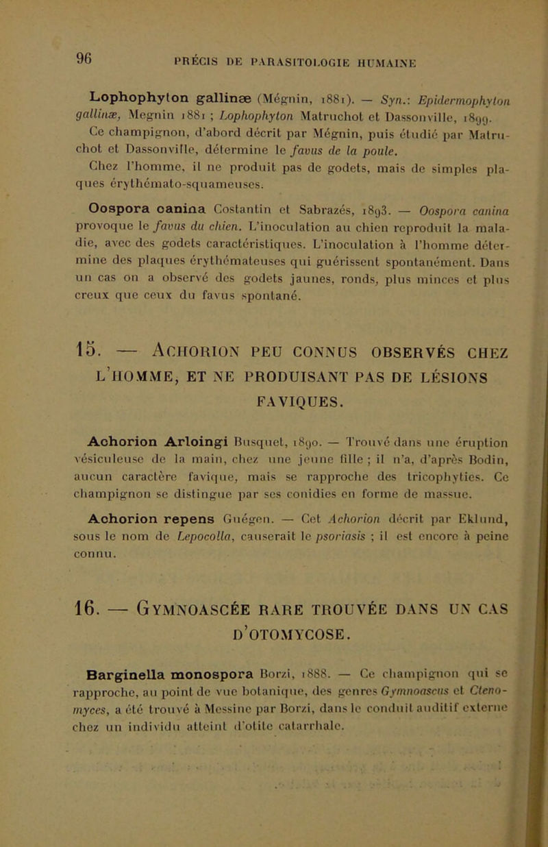 Lophophylon gallinæ (Mégnin, i88i). - Syn.: Epidcrmophytoii galliuæ, Megnin 1881 ; Lophophylon Matrnchol et Dassonville, i8<jy. Ce champignon, d’abord décrit par Mégnin, puis étudié par Malrii- chot et Dassonville, détermine le faviis de la poule. Chez l’homme, il ne produit pas do godets, mais de simples pla- ques érj'thémato-squameuses. Oospora oaniaa Costantin et Sabrazés, i8y3. — Oospora canina provoque \e favus du chien. L’inoculation au chien reproduit la mala- die, avec des godets caractéristiques. L’inoculation à l’homme déter- mine des pla([ues érythémateuses qui guérissent spontanément. Dans un cas on a observé dos godets jaunes, ronds, plus minces et plus creux que ceux du favus spontané. 15. — Achorion peu connus observés chez l’ro.mme, et ne produisant pas de lésions FAVIQUES. Achorion Arloingi Busquet, i8yo. — Trouvé dans une éruption vésiculeuse de la main, chez une jeune tille ; il n’a, d’après Bodin, aucun caractère faviqiie, mais se rapproche des tricophyties. Ce champignon se distingue par scs conidies en forme de massue. Achorion repens Guégen. — Cet .Achorion décrit par Eklund, sous le nom de Lepocolla, causerait le psoriasis ; il est encore à peine connu. 16. — Gymnoascée rare trouvée dans un cas d’otomycose. BargineUa monospora Borzi, 1888. — Ce champignon qui se rapproche, au point de vue bolaniipie, des genres Gymnoascus et Cleno- inyces, a été trouvé à Messine par Borzi, dans le conduit auditif externe chez un individu atteint (l’olile catarrhale.
