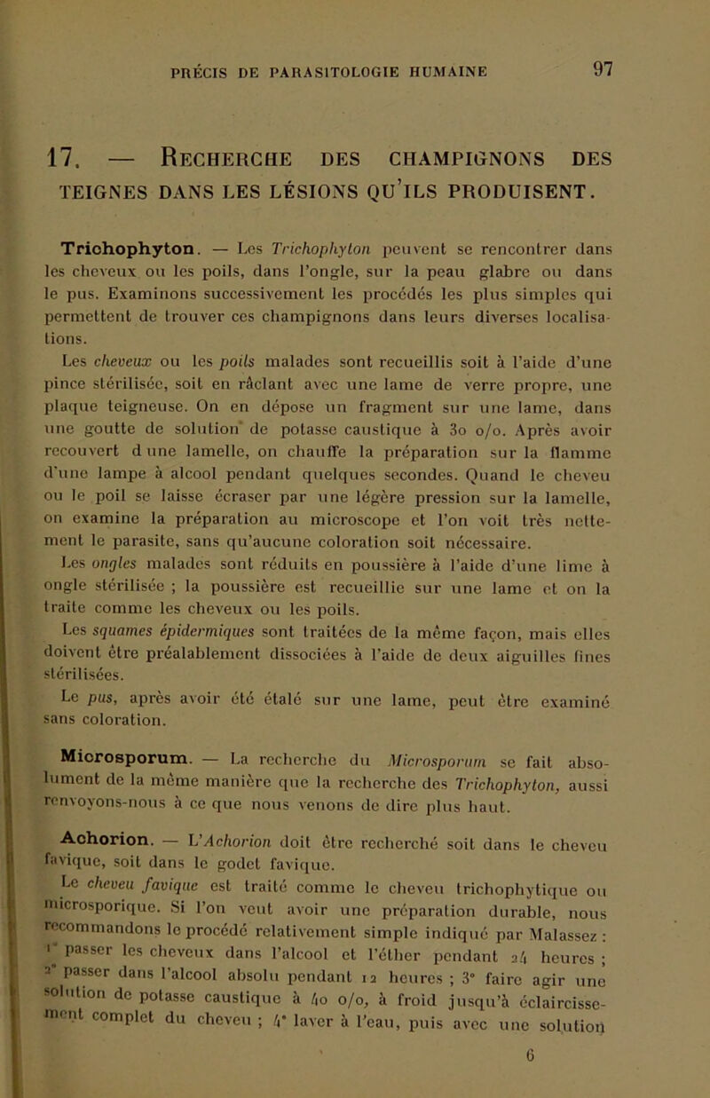 17. — Recherche des champignons des TEIGNES dans LES LÉSIONS QU’iLS PRODUISENT. Trichophyton. — Les Trichophyton peuvent se rencontrer dans les cheveux ou les poils, dans l’ongle, sur la peau glabre ou dans le pus. Examinons successivement les procédés les plus simples qui permettent de trouver ces champignons dans leurs diverses localisa- tions. Les cheveux ou les poils malades sont recueillis soit à l’aide d’une pince stérilisée, soit en râclant avec une lame de verre propre, une plaque teigneuse. On en dépose un fragment sur une lame, dans une goutte de solution' de potasse caustique à 3o o/o. Après avoir recouvert dune lamelle, on chauffe la préparation sur la llamme d'une lampe à alcool pendant quelques secondes. Quand le cheveu ou le poil se laisse écraser par une légère pression sur la lamelle, on examine la préparation au microscope et l’on voit très nette- ment le parasite, sans qu’aucune coloration soit nécessaire. Les ongles malades sont réduits en poussière à l’aide d’une lime à ongle stérilisée ; la poussière est recueillie sur une lame et on la traite comme les cheveux ou les poils. Les squames épidermiques sont traitées de la même façon, mais elles doivent etre pi'éalahlement dissociées à l’aide de deux aiguilles fines stérilisées. Le pus, après avoir été étalé sur une lame, peut être examiné sans coloration. Miorosporum. — La recherche du Microsporiim se fait abso- lument de la même manière que la recherche des Trichophyton, aussi renvoyons-nous à ce que nous venons de dire i)lus haut. Achorion. — L’Achorion doit être recherché soit dans le cheveu favique, soit dans le godet favique. Le cheveu favique est traité comme le cheveu trichophytique ou microsporique. Si l’on veut avoir une préparation durable, nous recommandons le procédé relativement simple indiqué par Malassez : I” passer les cheveux dans l’alcool et l’éther pendant 2/4 heures ; 2 passer dans l’alcool absolu pendant 12 heures ; 3“ faire agir une solution do potasse caustique à /,o 0/0, à froid jusqu’à éclaircisse- •nent complet du cheveu ; /,• laver à l’eau, puis avec une solution 6