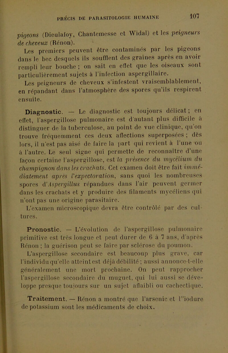 piçieons (Dieulafoy, Chanteiuesse et Widal) et les jjeigneuis de cheveux (Rénon). Les premiers peuvent être contaminés par les pigeons dans le bec desquels ils soufïlent des graines après en avoir rempli leur bouche ; on sait en etlet que les oiseaux sont particulièrement sujets à l’infection aspergillaire. Les peigneurs de cheveux s’infestent vraisemblablement, en répandant dans l’atmosphère des spores qu’ils respirent ensuite. Diagnostic. — Le diagnostic est toujours délicat ; en elïet, l’aspergillose pulmonaire est d’autant plus difTicile à distinguer de la tuberculose, au point de vue clinique, qu’on trouve fréquemment ces deux afïections superposées ; dès lors, il n'est pas aisé de faire la part c|ui revient à l’une ou à l’autre. Le seul signe qui permette de reconnaître d’une façon certaine l’aspergillose, est la présence du mycélium du champignon dans les crachats. Cet examen doit être fait immé- diatement après l'expectoration, sans quoi les nombreuses spores cVAspergillus répandues dans l’air peuvent germer dans les crachats et y produire des filaments mycéliens qui n’ont pas une origine parasitaire. L’examen microscopique devra être contrôlé par des cul- tures. Pronostic. — L’évolution de l’aspergillose pulmonaire primitive est très longue et peut durer de 6 à 7 ans, d'après Rénon ; la guérison peut se faire par sclérose du poumon. L’aspergillose secondaire est beaucoup plus grave, car l’individuqu’elle attcintest déjàdébilité ; aussi annonce-t-elle généralement une mort prochaine. On peut rapprocher l’aspergillose secondaire du muguet, qui lui aussi se déve- loppe presque toujours sur un sujet atlaibli ou cacbecti(|uc. Traitement. — Rénon a montré que l’arsenic et l”iodure de potassium sont les médicaments de choix.