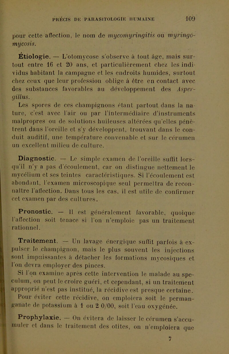 pour cette alTection, le nom de mycomynngitis ou myringo- mycosis. Etiolog’ie. — L’oloniycose s’observe à tout âge, mais sur- tout entre 16 et 20 ans, et particulièrement cliez les indi- vidus habitant la campagne et les endroits humides, surtout chez ceux que leur profession oblige à être en contact avec des substances favorables au développement des Asper- gilius. Les spores de ces champignons étant partout dans la na- ture, c’est avec l’air ou par l’intermédiaire d’instruments malpropres ou de solutions huileuses altérées qu’elles pénè- trent dans l’oreille et s’y développent, trouvant dans le con- duit auditif, une température convenable et sur le cérumen un excellent milieu de cullure. Diagnostic. — Le simple examen de l’oreille siilïit lors- •lu’il n’y a pas d’écoulement, car on distingue nettement le mycélium et ses teintes caractéristiques. Si l’écoulement est abondant, l’examen microscopique seul permelira de recon- naître l’allection. Dans tous les cas, il est utile de confirmer cet examen par des cultures. Pronostic. — 11 est généralement favorable, quoique l’afTection .soit tenace si l’on n’emploie pas un traitement rationnel. Traitement. — Un lavage énergique sutlit parfois à ex- pulser le champignon, mais le plus souvent les injections sont impuissantes à détacher les formations mycosiques et l’on devra employer des pinces. Si l'on examine après cette intervention le malade au spé- culum, on peut le croire guéri, et cependant, si un traitement approprié n’est pas institué, la récidive est presque certaine. Pour éviter cette récidive, on emploiera soit le perman- ganate de potassium à 1 ou 2 0/00, soit l’eau oxygénée. Prophylaxie. — On évitera de laisser le cérumen s’accu- muler el dans le Iraileinenl des otites, on n’emploiera que 7
